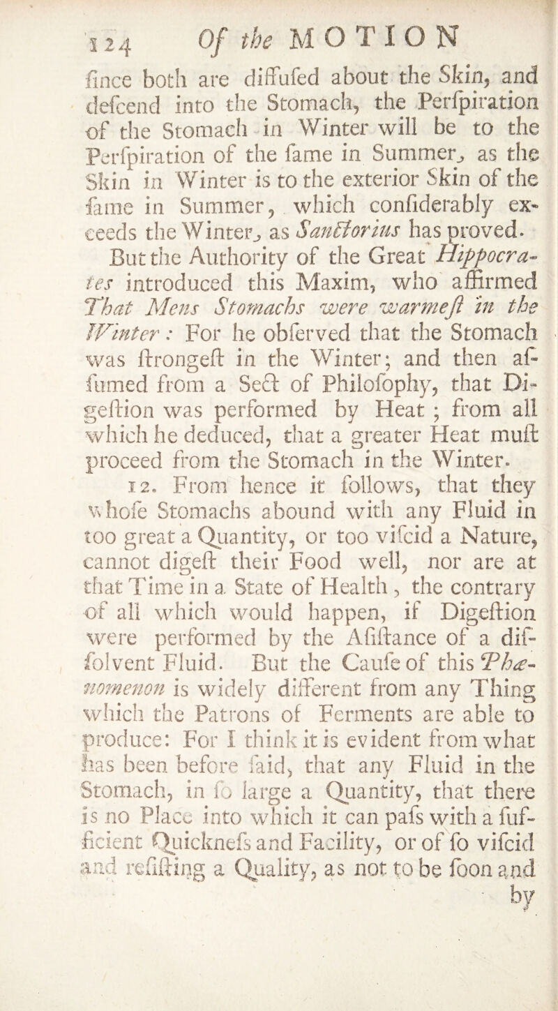 fince both are diffufed about the Skin, and defcend into the Stomach, the Perfpiration of the Stomach in Winter will be to the Perfpiration of the fame in Summer., as the Skin in Winter is to the exterior Skin of the fame in Summer, which conliderabfy ex¬ ceeds the Winter, asSanitorius has proved. But the Authority of the Great Hippocra¬ tes introduced this Maxim, who affirmed That Mens Stomachs were warmeji in the Winter: For he obferved that the Stomach was fbongeft in the Winter; and then af« fumed from a Sect of Philolophy, that Di- geftion was performed by Heat ; from all which he deduced, that a greater Heat muft proceed from the Stomach in the Winter. 12. From hence it follows, that they whofe Stomachs abound with any Fluid in too great a Quantity, or too vifcid a Nature, cannot digeft their Food well, nor are at that Time in a. State of Health , the contrary of all which would happen, if Digeftion were performed by the Affiance of a dif- folvent Fluid. But the Caufeof this Tha- nomenon is widely dliferent from any Thing which the Patrons of Ferments are able to produce: For I think it is evident from what lias been before laid, that any Fluid in the Stomach, in fo large a Quantity, that there is no Place into which it can pais with a fuf- ficient Quicknefs and Facility, or of fo vifcid and refilling a Quality, as not to be loon and