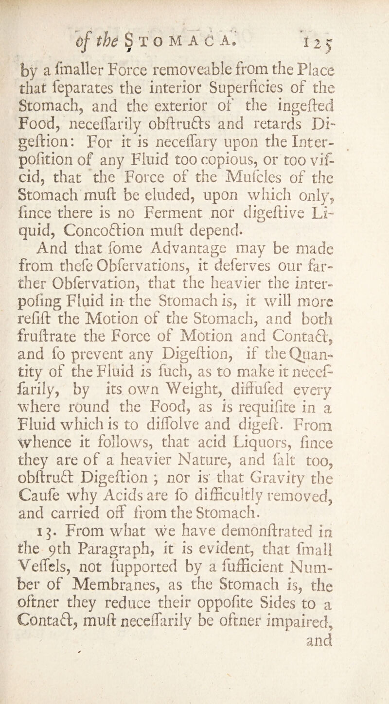 by a fmaller Force removeable from the Place that feparates the interior Superficies of the Stomach, and the exterior of the ingefted Food, neceffarily obftruds and retards Di~ geld ion: For it is neceffary upon the Inter- pofition of any Fluid too copious, or too vif- cid, that the Force of the Mufcles of the Stomach mu ft be eluded, upon which only, ftnce there is no Ferment nor digeftive li¬ quid, Concoction muft depend. And that fome Advantage may be made from thefe Obfervations, it deferves our far¬ ther Obfervation, that the heavier the inter- poling Fluid in the Stomach is, it will more relift the Motion of the Stomach, and both fruftrate the Force of Motion and Contact, and fo prevent any Digeftion, if the Quan- tity of the Fluid is fuch, as to make it necef¬ farily, by its own Weight, diflufed every where round the Food, as is requifite in a Fluid which is to diffolve and digeft. From whence it follows, that acid Liquors, fince they are of a heavier Nature, and fait too, obftruCl Digeftion ; nor is that Gravity the Caufe why Acids are fo difficultly removed, and carried off from the Stomach. 13. From what we have demonftrated in the 9th Paragraph, it is evident, that final! Veffels, not Supported by a fufficient Num¬ ber of Membranes, as the Stomach is, the oftner they reduce their oppofite Sides to a Contad, muft neceffarily be oftner impaired, and