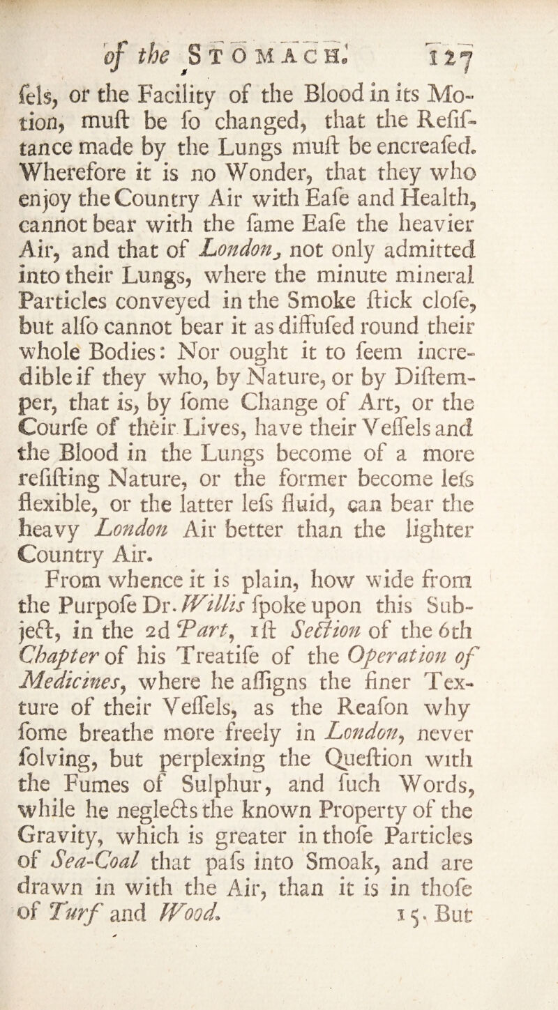 fels, or the Facility of the Blood in its Mo¬ tion, muft be fo changed, that the Refif- tance made by the Lungs muft be encreafed. Wherefore it is no Wonder, that they who enjoy the Country Air with Eafe and Health, cannot bear with the lame Eale the heavier Air, and that of London,, not only admitted into their Lungs, where the minute mineral Particles conveyed in the Smoke ftick clofe, but alfo cannot bear it as diffufed round their whole Bodies: Nor ought it to feem incre¬ dible if they who, by Nature, or by Diftem- per, that is, by lome Change of Art, or the Courfe of their Lives, have their Veflels and the Blood in die Lungs become of a more re lifting Nature, or the former become lefs flexible, or the latter left fluid, can bear the heavy London Air better than the lighter Country Air. From whence it is plain, how wide from the Purpole Dr. Willis fpoke upon this Sub¬ ject, in the 2d'Tart, ift Section of the 6th Chapter of his Treadle of the Operation of Medicines, where he afligns the finer Tex¬ ture of their Veflels, as the Reafon why fame breathe more freely in London, never folving, but perplexing the Queftion with the Fumes of Sulphur, and fuch Words, while he neglefls the known Property of the Gravity, which is greater in thofe Particles of Sea-Coal that pafs into Smoak, and are drawn in with the Air, than it is in thofe