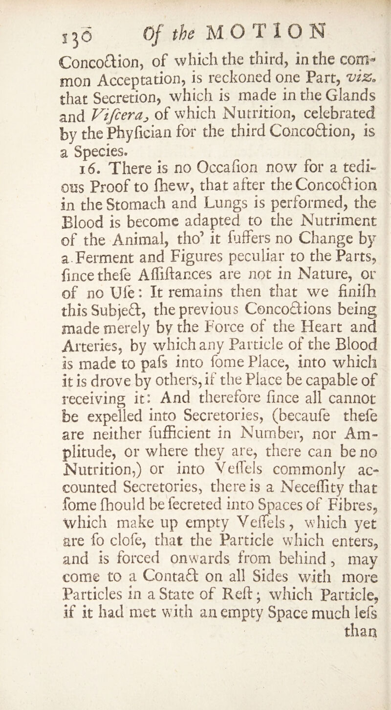 Concodion, of which the third, in the com¬ mon Acceptation, is reckoned one Part, viz. that Secretion, which is made in the Glands and ViJceraj of which Nutrition, celebrated by the Phyfician for the third Concodion, is a Species. 16. There is no Occafion now for a tedi¬ ous Proof to fhew, that after the Concodion in the Stomach and Lungs is performed, the Blood is become adapted to the Nutriment of the Animal, tho’ it fuffers no Change by a Ferment and Figures peculiar to the Parts, fince thefe Afliftances are not in Nature, or of no Ufe: It remains then that we finifh this Subjed, the previous Concodions being made merely by the Force of the Heart and Arteries, by which any Particle of the Blood is made to pafs into fome Place, into which it is drove by others, if the Place be capable of receiving it: And therefore lince all cannot be expelled into Secretories, (becaufe thefe are neither fufficient in Number, nor Am¬ plitude, or where they are, there can be no Nutrition,) or into Yeffels commonly ac¬ counted Secretories, there is a Necdlity that fome fhould be fecreted into Spaces of Fibres, which make up empty Veftels, which yet are fo clofe, that the Particle which enters, and is forced onwards from behind, may come to a Contad on all Sides with more Particles in a State of Reft; which Particle, if it had met with an empty Space much lefs than