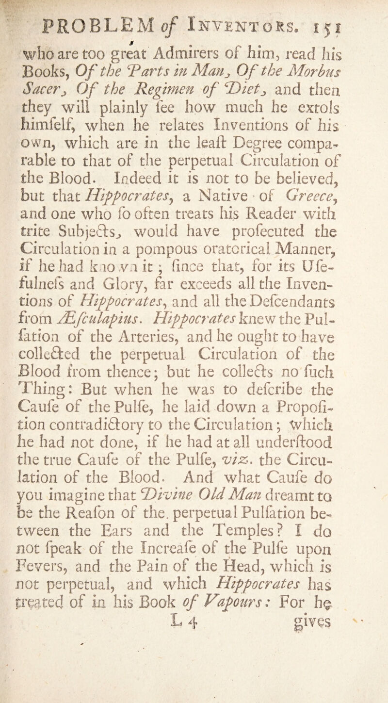 who are too great Admirers of him, read his Books, Of the Tarts in Man„ Of the Morbus Sacerj Of the Regimen of cDietJ and then, they will plainly fee how much he extols himfelf, when he relates Inventions of his own, which are in the leaft Degree compa¬ rable to that of the perpetual Circulation of the Blood. Indeed it is not to be believed, but that Hippocrates, a Native • of Greece, and one who fo often treats his Reader with trite Subjects., would have profecuted the Circulation in a pompous oratorical Manner, if he had known it ; (ince that, for its Ufe- fulnels and Glory, far exceeds all the Inven¬ tions of Hippocrates, and all the Defendants from TEfculapius. Hippocrates knew the Pul- fat ion of the Arteries, and he ought to have colle&ed the perpetual Circulation of the Blood from thence; but he collects no fiich Thing: But when he was to defcribe the Caufe of the Pulfe, he laid down a Propoli- tion contradictory to the Circulation; which he had not done, if he had at all underftood the true Caufe of the Pulfe, viz. the Circu¬ lation of the Blood. And what Caufe do you imagine that Divine Old Man dreamt to be the Reafon of the. perpetual Pulfation be¬ tween the Ears and the Temples? I do not fpeak of the Increafe of the Pulfe upon Fevers, and the Pain of the Head, which is not perpetual, and which Hippocrates has treated of in his Book of Vtpours; For h§