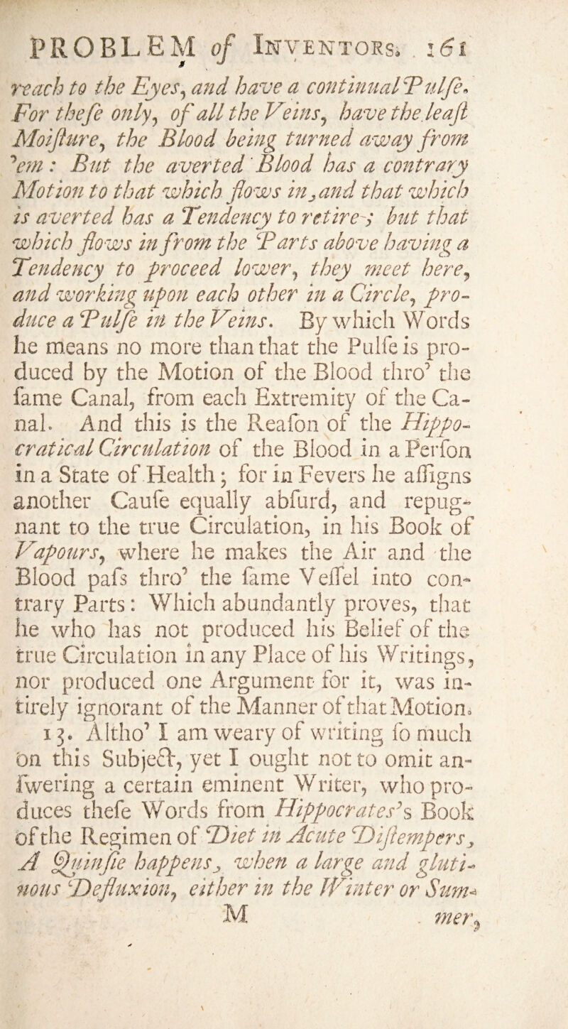 t’ reach to the Eyes, and have a continual Tulfle. For thefe only, of all the Veins, have the leaf Moijlure, the Blood being turned away from 'em: But the averted' Blood has a contrary Motion to that which flows inland that which is averted has a Tendency to retire-> but that which flows in from the Barts above having a Tendency to proceed lower, they meet here, and working upon each other in a Circle, pro¬ duce a ‘Pul/e in the Veins. By which Words he means no more than that the Pulfe is pro¬ duced by the Motion of the Blood thro' the fame Canal, from each Extremity of the Ca¬ nal. And this is the Reafon of the Hippo- cratical Circulation of the Blood in a Perfon in a State of Health; for in Fevers he afligns another Caule equally abfurd, and repug¬ nant to the true Circulation, in his Book of Vapours, where he makes the Air and -the Blood pafs thro’ the fame Velfel into con¬ trary Parts: Which abundantly proves, that he who has not produced his Belief of the true Circulation in any Place of his Writings, nor produced one Argument for it, was in- tirely ignorant of the Manner of that Motion, 13. Altho’ I am weary of writing fo much On this Subjeff, yet I ought not to omit an- fwering a certain eminent Writer, who pro¬ duces thefe Words from Hippocrates’s Book of the Regimen of SDiet in Acute TDiflempers, A Cuinfie happenswhen a large and gluti¬ nous \'Defluxion, either in the JVinter or Sum* M . mer.