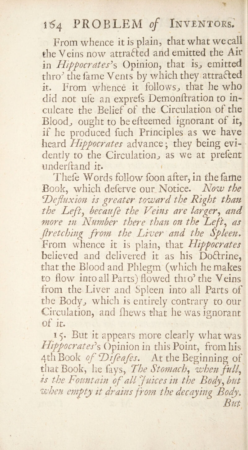 From whence it is plain, that what we call the Veins now attracted and emitted the Air in Hippocrates’s Opinion, that is., emitted thro ’ the fame Vents by which they attracted it. From whence it follows,, that he who did not life an exp refs Demonftration to in¬ culcate the Belief of the Circulation of the Bloody ought to be efteemed ignorant of it, if he produced fuch Principles as we have heard Hippocrates advance; they being evi¬ dently to the Circulationj as we at prelent imderftand it* Thefe Words follow icon after, in the farne Book, which deferve our Notice. Now the He fluxion is greater toward the Right than the Lefty becaufle the Veins are larger, and more m Number there than on the Lefty as fir etching from the Liver and the Spleen, From whence it is plain, that Hippocrates believed and delivered it as his Do&rine, that the Blood and Phlegm (which he makes to flow into all Parts) flowed thio’the Veins from the Liver and Spleen into all Parts of the Body., which .is entirely contrary to our Circulation, and fhews that lie was ignorant of it. 15. But it appears more clearly what was Hippocrates’s Opinion in this Point, from his 4th Book of Hifea/es. At the Beginning of that Book, he lays, The Stomachy when fully is the Fountain of all Juices in the Body, but when empty it drains from the decaying Body\
