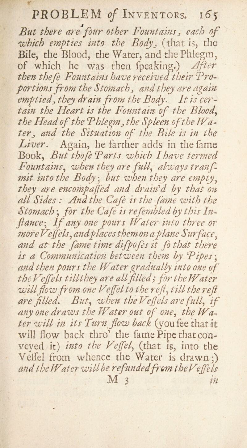 But there are four other Fountainsj each of 'which empties into the Body^ (that is, the Bile, the Blood, the Water, and the Phlegm, of which he was then fpeaking.) After then thefe Fountains have received their 'Pro¬ portions from the Stomach, and they are again emptied3 they drain from the Body. It is cer¬ tain the Heart is the Fountain of the Blood, the Head of the Fhlegmthe Spleen of the Wa- terj and the Situation of the Bile is in the Liver. Again, he farther adds in the fame Book, But thofe ‘Parts which I have termed Fountains, when they are full, always tranf- mit into the Body; but when they are empty, they are encompajfed and drain1 d by that on all Sides : Ana the Cafe is the fame with the Stomach; for the Cafe is refembled by this In¬ flame; If any one pours Water into three or more Veffels, and places them on a plane Surface, and at• the fame time difpofis it fo that there is a Communication between them by Bipes • and then pours the Water gradually into one of the Veffels t Hit hey are all filled; for the Water will flow from one Vejfel to the reft, till the reft are filled. But, when the Veft els are full, if any one draws the Water out of one, the Wa¬ ter will in its Turn flow back (you fee that it will flow back thro’ the fame Pipe that con¬ veyed it) into the Vejfel, (that is, into the Veflel from whence the Water is drawn;) and the Water will be refunded from the Veffels M 3 in