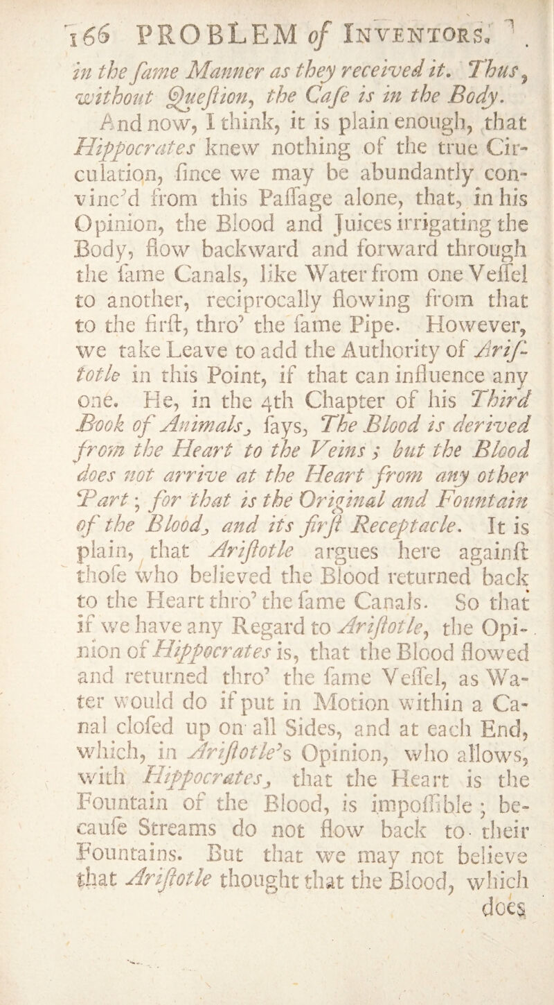 in the fame Manner as they received it. Thus, without Oueftion, the Cafe is in the Body. And now, I think, it is plain enough, that Hippocrates knew nothing of the true Cir¬ culation, fince we may be abundantly con¬ vinc'd from this Paffage alone, that, in his Opinion, the Blood and Juices irrigating the Body, flow backward and forward through the fame Canals, like Water from one Veffel to another, reciprocally flowing from that to the fir ft, thro'' the fame Pipe. However, we take Leave to add the Authority of Arifi- fotle in this Point, if that can influence any one. He, in the 4th Chapter of his Third Book of Animalsj fays, The Blood is derived from the Heart to the Veins ; but the Blood does not arrive at the Heart from any other Tart; for that is the Original and Fountain of the Blood3 and its fir ft Receptacle. It is plain, that Arifiotle argues here again ft thofe who believed the Blood returned back to the Heart thro’the fame Canals. So that if we have any Regard to Arifiotle, the Opi¬ nion qx Hippocrates is, that the Blood flowed and returned thro’ the fame Veffel, as Wa¬ ter would do if put in Motion within a Ca¬ nal clofed up on all Sides, and at each End, which, in Arifiotle's Opinion, who allows, with Hippocrates j that the Heart is the Fountain of the Blood, is impoffihle • he- caule Streams do not flow back to their Fountains. But that we may not believe that Arifiotle thought that the Blood, which