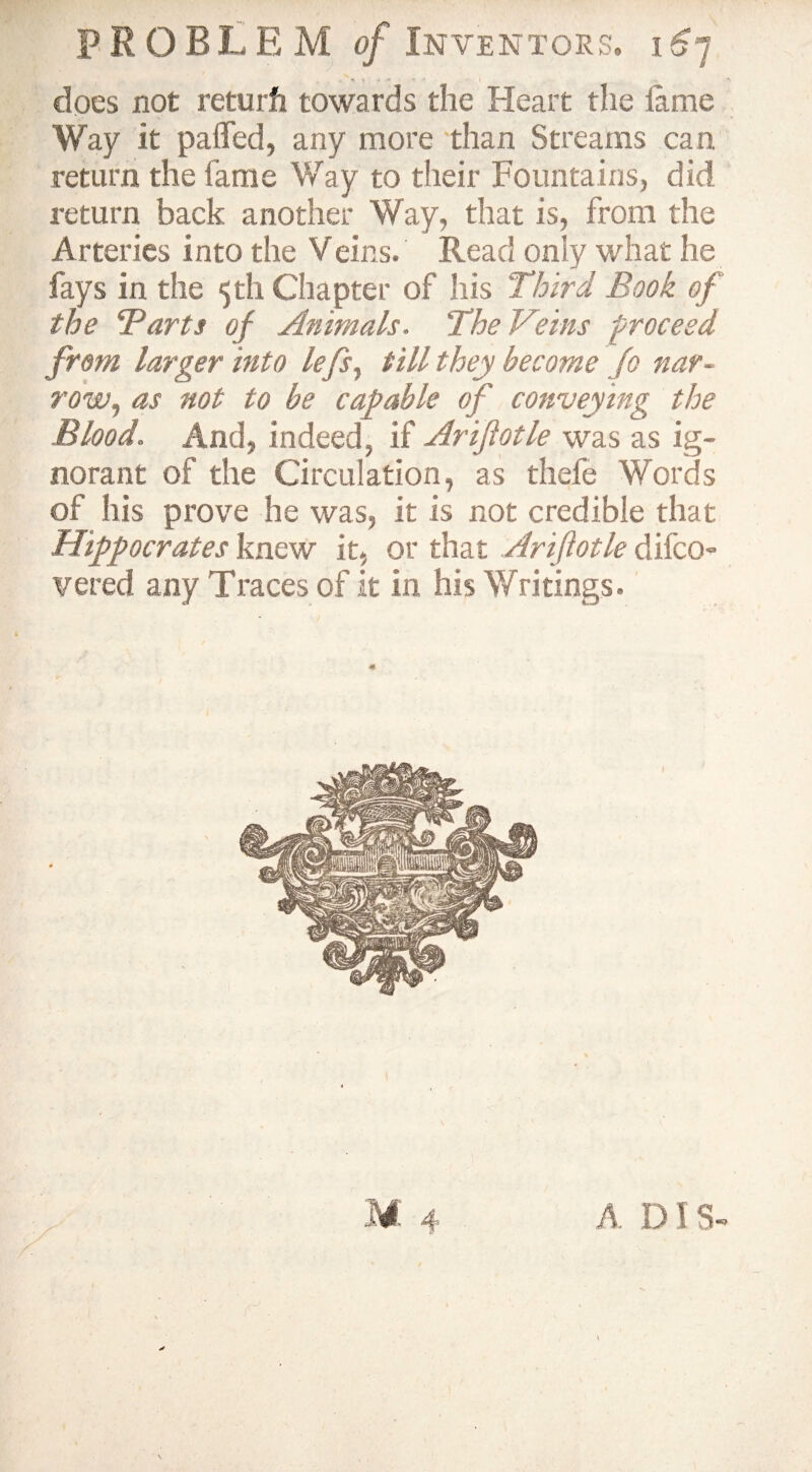  A x 4 I does not returfi towards the Heart the lame Way it pafled, any more than Streams can return the fame Way to their Fountains, did return back another Way, that is, from the Arteries into the Veins. Read only what he fays in the 5th Chapter of his Third Book of the Barts of Animals. The Veins proceed from larger into lefs, till they become Jo nar¬ row, as not to be capable of conveying the Blood. And, indeed, if Ariftotle was as ig¬ norant of the Circulation, as thefe Words of his prove he was, it is not credible that Hippocrates knew it, or that Ariftotle difco- vered any Traces of it in his Writings. A IMS