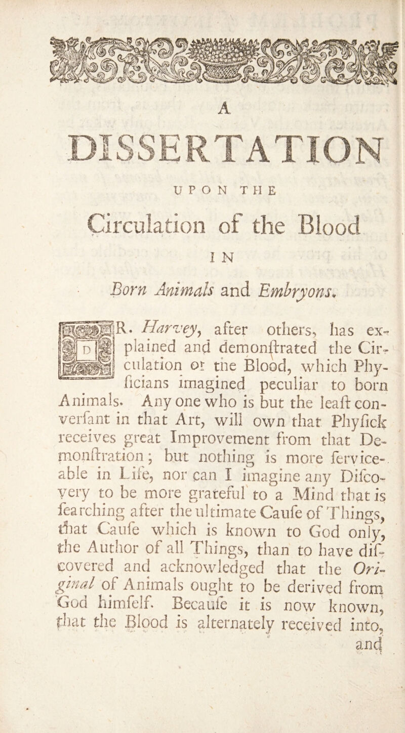 V U PON THE Circulation of the Blood 1 N Born Animals and Embryons. jg|R. Harvey, after others, lias ex- M plained and demon^rated the Cir- «igj dilation or tne Blood, which Phy- licians imagined peculiar to bom Animals. Any one who is but the lea ft con- verfant in that Art, will own that Phyfick receives great Improvement from that De- monftration; but nothing is more fervice- able in Life, nor can I imagine any Difco- very to be more grateful to a Mind that is fearching after the ultimate Caufe of Things, that Caufe which is known to God only, the Author of all Things, than to have dif~ covered and acknowledged that the Ori¬ ginal of Animals ought to be derived from God himfelf. Becaufe it is now known, that the Blood is alternately received into,