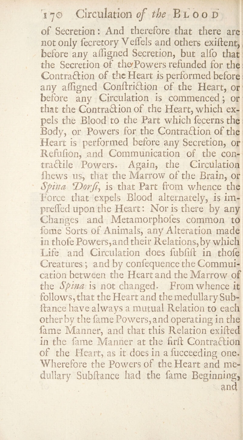 of Secretion: And therefore that there are not only fecretory Velfels and others exiftent, before any affigned Secretion, but alfo that the Secretion of thaPowers refunded for the Contraction of the Heart is performed before any affigned ConftriCtion of the Heart, or before any Circulation is commenced; or that the Contraction of the Heart, which ex¬ pels the Blood to the Part which fecerns the Body, or Powers for the Contraction of the Heart is performed before any Secretion, or Refufion, and Communication of the con- traCtile Powers. Again, the Circulation Ihews us, that the Marrow of the Brain, or Spina SDorfi, is that Part from whence the Force that expels Blood alternately, is im- prefled upon the Heart: Nor is there by any Changes and Metamorphofes common to fome Sorts of Animals, any Alteration made in thofe Powers,and their Relations, by which Life and Circulation does fubftft in thofe Creatures; and by confequence the Commui- cation between the Heart and the Marrow of the Spina is not changed- From whence it follows, that the Heart and the medullary Sub¬ itanee have always a mutual Relation to each other by the fame Powers, and operating in the fame Manner, and that this Relation exifted in the fame Manner at the fir ft Contraction of the Heart, as it does in afucceeding one. Wherefore the Powers of the Heart and me¬ dullary Subftance had the fame Beginnings and