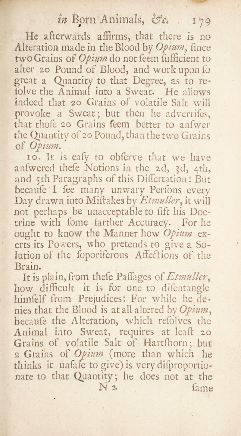 v v , He afterwards affirms, that there Is no Alteration made in the Blood by Opium, fince two Grains of Opium do not feem lufficient to alter 20 Pound of Blood, and work upon fo great a Quantity to that Degree, as to re- iolve the Animal into a Sweat. He allows indeed that 20 Grains of volatile Salt will provoke a Sweat; but then he advertifes, that thole 20 Grains feem better to anfwer the Quantity of 20 Pound, than the two Grains of Opium. to. It is eafy to obferve that we have anlwered thefe Notions in the ad, 3d, 4th, and 5th Paragraphs of this DilTertation: But becaufe' I fee many unwary Perfons every Day drawn into Miftake3 by Etmuller, it will not perhaps be unacceptable to lift his Doc¬ trine with fome farther Accuracy. For lie ought to know the Manner how Opium ex¬ erts its Powers, who pretends to give a So¬ lution of the foporirerous Affections of die Brain. It is plain, from thefe Paffages of Etmuller, how difficult it is for one to difentangle himfelf from Prejudices: For while he de¬ nies that the Blood is at all altered by Opium, becaufe the Alteration, which refolves the Animal into Sweat, requires at leaft io Grains of volatile Salt of Hartfhorn; but 2 Grains of Opium (more than which he thinks it unfafe to give) is very difproportio-* nate to that Quantity; he does not at the N % fame