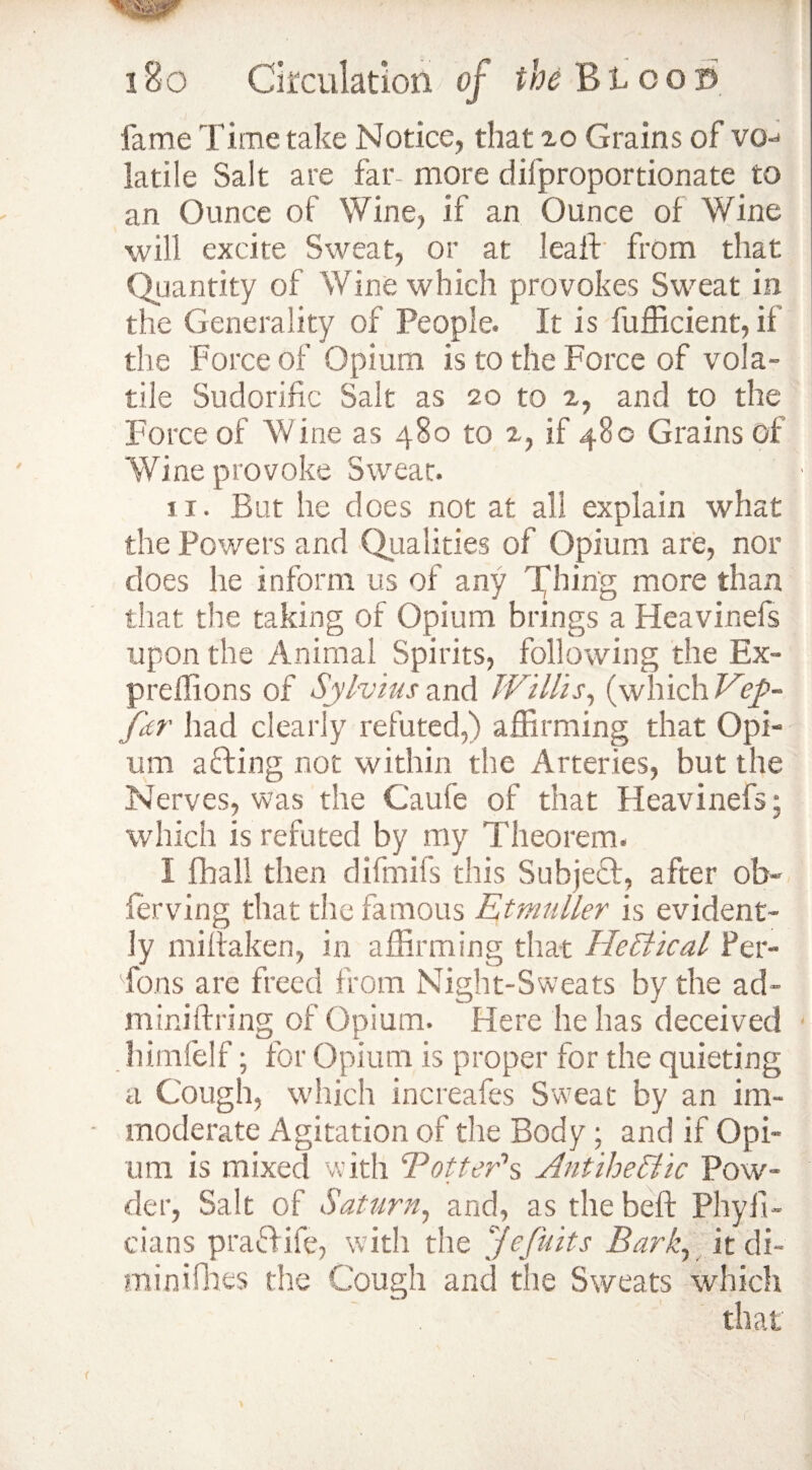 fame Time take Notice, that 20 Grains of vq-j latile Salt are far- more difproportionate to an Ounce of Wine, if an Ounce of Wine will excite Sweat, or at leaf! from that Quantity of Wine which provokes Sweat in the Generality of People. It is fufficient, if the Force of Opium is to the Force of vola¬ tile Sudorific Salt as 20 to 2, and to the Force of Wine as 480 to 2, if 480 Grains of Wine provoke Sweat. 11. But he does not at all explain what the Powers and Qualities of Opium are, nor does he inform us of any Thing more than that the taking of Opium brings a Heavinefs upon the Animal Spirits, following the Ex- preffions of Sylvius and Willis, (which Vep~ far had clearly refuted,) affirming that Opi¬ um a fling not within the Arteries, but the Nerves, was the Caufe of that Heavinefs ; which is refuted by my Theorem. I fhall then difmifs this Subject, after ob¬ serving that the famous Etmuller is evident¬ ly miftaken, in affirming that He Stical Per¬ sons are freed from Night-Sweats by the ad- mini firing of Opium. Here he has deceived himfelf; for Opium is proper for the quieting a Cough, which increafes Sweat by an im¬ moderate Agitation of the Body; and if Opi¬ um is mixed with B otter’s, AntiheSlic Pow¬ der, Salt of Saturn, and, as the belt Phyfi- cians praftife, with the Jefuits Bark, it di- minifhes the Cough and the Sweats which that