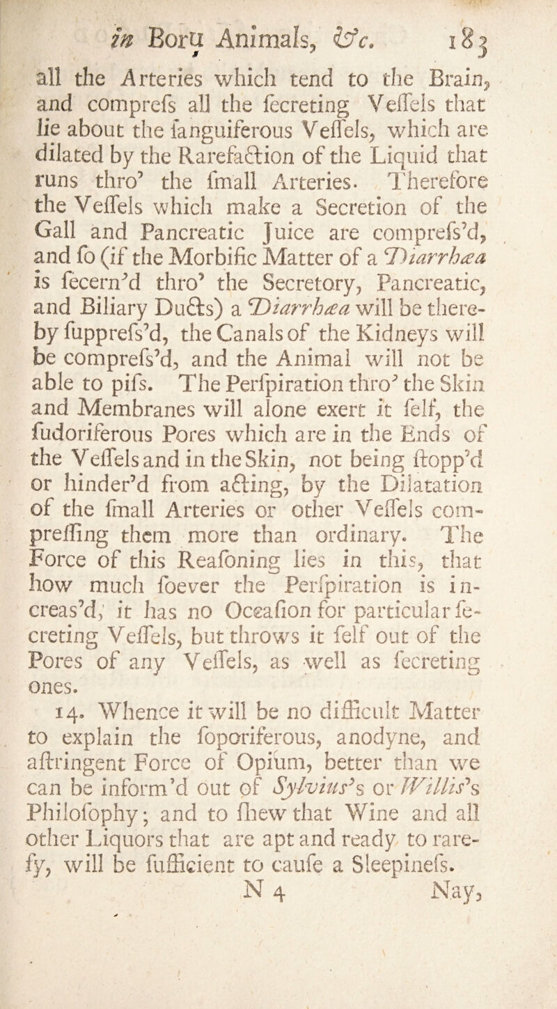 all the Arteries which tend to the Brain,, and comprefs all the fecreting VelTels that lie about the languiferous VelTels, which are dilated by the Rarefaction of the Liquid that runs thro1 the fmall Arteries. Therefore the VelTels which make a Secretion of the Gall and Pancreatic Juice are comprefs'd, and To (if the Morbific Matter of a Diarrhea is fecenfld thro1 the Secretory, Pancreatic, and Biliary Du£ls) a IDiarrhaa will be there¬ by fupprefs’d, the Canals of the Kidneys will be comprefs’d, and the Animal will not be able to pifs. The Perlpiration thro1 the Skin and Membranes will alone exert it felf, the fudoriferous Pores which are in the Ends of the Veifels and in the Skin, not being flopp’ d or hinder’d from adding, by the Dilatation of the fmall Arteries or other VelTels com¬ prefling them more than ordinary. The Force of this Reafoning lies in this, that how much foecer the Perlpiration is in¬ creas’d; it has no Occafion for particular fe¬ creting Veflels, but throws it felf out of the Pores of any VelTels, as well as fecreting ones. 14. Whence it will be no difficult Matter to explain the foporiferous, anodyne, and aftringent Force of Opium, better than we can be inform’d out of Sylvius’s or Willis’’s Phiiofophy; and to fhewthat Wine and all other Liquors that are apt and ready to rare¬ fy, will be fufficient to caufe a Sleepinefs.