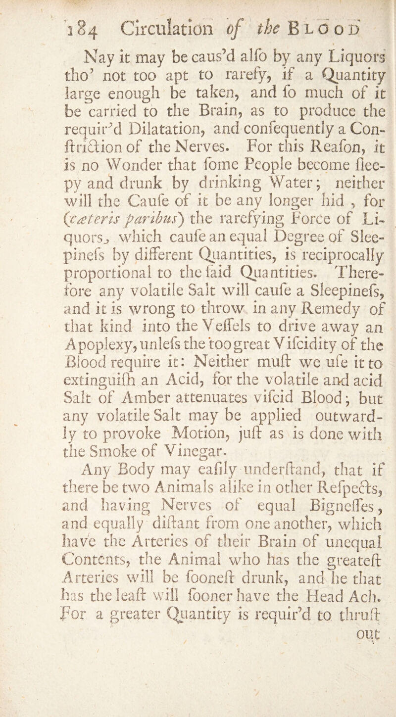 \ 184 Circulation of the Blood •>* i Nay it may be caus’d alfo by any Liquors tlio’ not too apt to rarefy, if a Quantity large enough be taken, and fo much of it be carried to the Brain, as to produce the requir’d Dilatation, and confequently a Con- If rid ion of the Nerves. For this Reafon, it is no Wonder that fome People become flee- py and drunk by drinking Water; neither will the Caufe of it be any longer hid , for ('pateris paribus') the rarefying Force of Li¬ quors., which caufe an equal Degree of Slee- pinefs by different Quantities, is reciprocally proportional to the laid Quantities. There¬ fore any volatile Sait will caufe a Sleepinefs, and it is wrong to throw in any Remedy of that kind into the Veffels to drive away an Apoplexy, unlefs the too great V ifcidity of the Blood require it: Neither muff we ufe it to extinguim an Acid, for the volatile and acid Salt of Amber attenuates vifcid Blood; but any volatile Salt may be applied outward¬ ly to provoke Motion, juft as is done with the Smoke of Vinegar. Any Body may eafily underhand, that if there be two Animals alike in other Refpects, and having Nerves of equal Bigneffes, and equally diftant from one another, which have the Arteries of their Brain of unequal Contents, the Animal who has the greateft Arteries will be fooneft drunk, and he that has the leaft will fooner have the Head Ach. For a greater Quantity is requir’d to thruft out