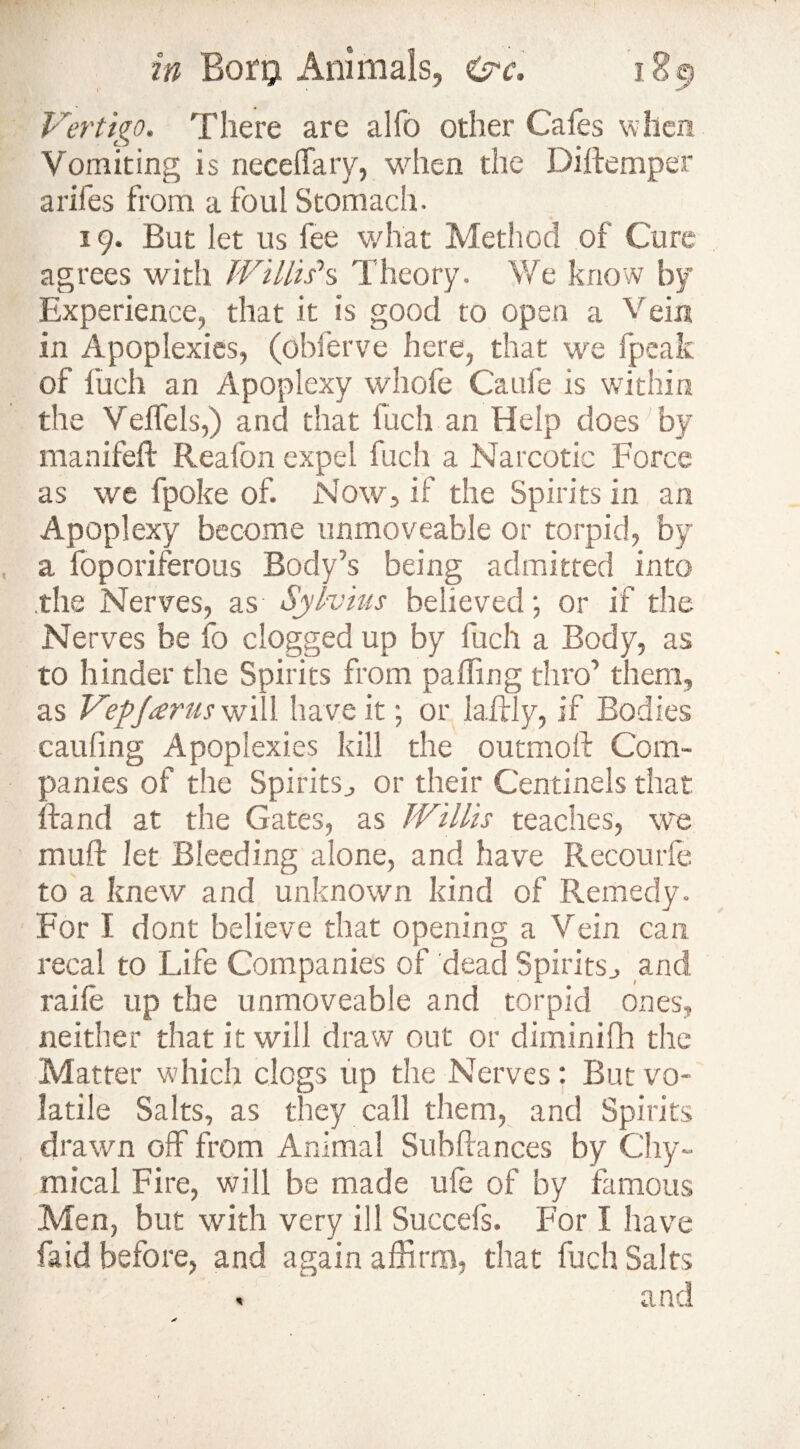 Vertigo. There are alfo other Cafes when Vomiting is necelfary, when the Diftemper arifes from a foul Stomach. 19. But let us fee what Method of Cure agrees with Willis’s Theory. We know by Experience, that it is good to open a Vein in Apoplexies, (ohierve here, that we fpeak of fueh an Apoplexy whofe Caufe is within the Veffels,) and that luch an Help does by manifeft Reafon expel fuch a Narcotic Force as we fpoke of. Now, if the Spirits in an Apoplexy become unmoveable or torpid, by a foporiferous Body’s being admitted into the Nerves, as Sylvius believed; or if the Nerves be fo clogged up by luch a Body, as to hinder the Spirits from palfing thro’ them, as V'epjarus will have it; or lallly, if Bodies caufing Apoplexies kill the outmoft Com¬ panies of the Spirits, or their Centinels that If and at the Gates, as Willis teaches, we muft let Bleeding alone, and have Recourfe to a knew and unknown kind of Remedy. For I dont believe that opening a Vein can recal to Life Companies of dead Spirits, and raile up the unmoveable and torpid ones, neither that it will draw out or diminifh the Matter which clogs up the Nerves: But vo¬ latile Salts, as they call them, and Spirits drawn off from Animal Subfiances by Chy- mical Fire, will be made ule of by famous Men, but with very ill Succefs. For I have faid before, and again affirm, that fuch Salts < and