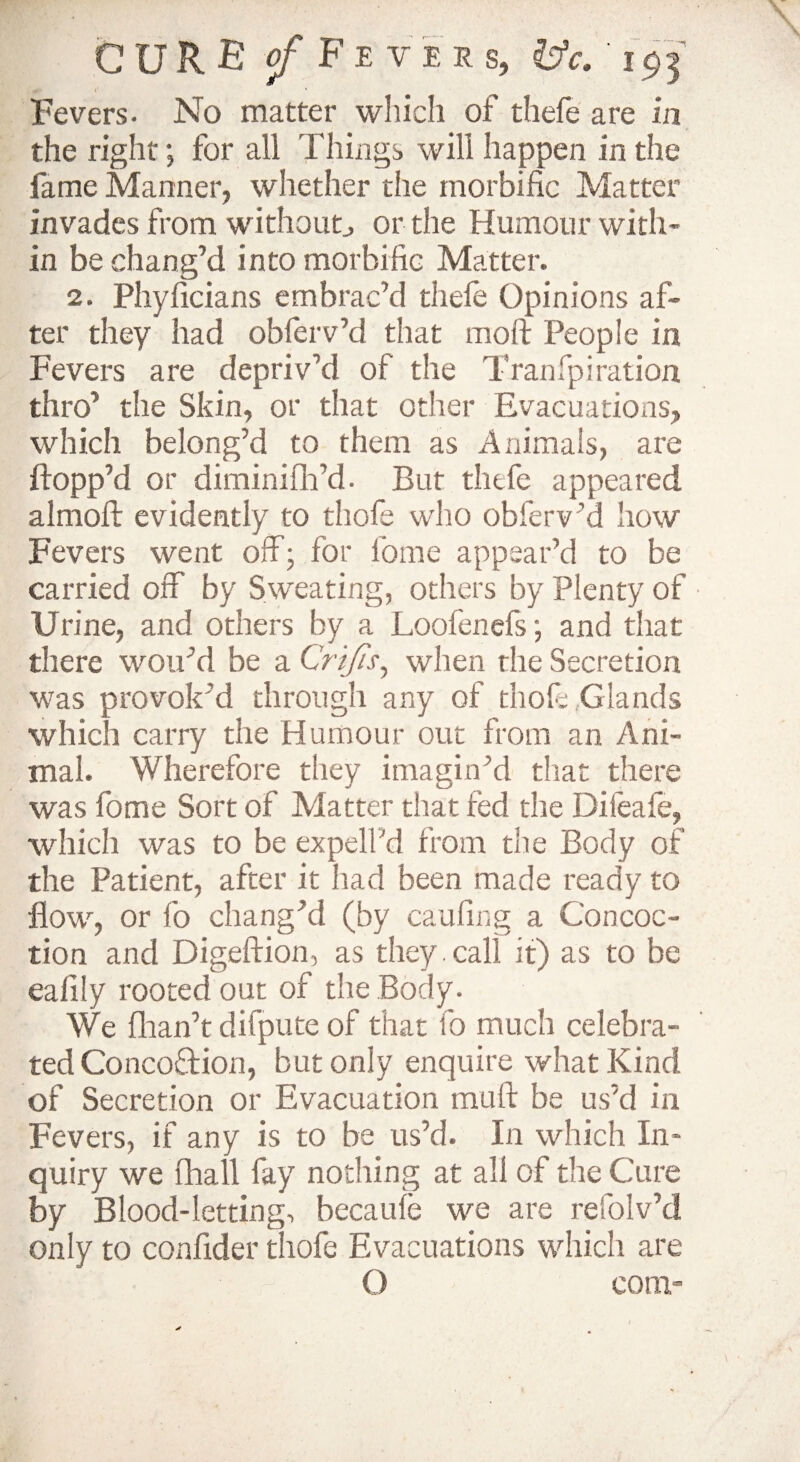 CURE jf Fever s, &c. ' 1$3 r v Fevers- No matter wliich of thefe are in the right; for all Things will happen in the fame Manner, whether the morbific Matter invades from without., or the Humour with¬ in be chang’d into morbific Matter. 2. Phyficians embrac’d thefe Opinions af¬ ter they had obferv’d that moll People in Fevers are depriv’d of the Tranfpiration thro’ the Skin, or that other Evacuations, which belong’d to them as Animals, are flopp’d or diminifh’d- But thefe appeared almofl evidently to thofe who obferv ’d how Fevers went off; for lome appear’d to be carried off by Sweating, others by Plenty of Urine, and others by a Loofenefs; and that there wou’d be a Crijis, when the Secretion was provok’d through any of thole Glands which carry the Humour out from an Ani¬ mal. Wherefore they imagin’d that there was fome Sort of Matter that fed the Difeafe, which was to be expell'd from the Body of the Patient, after it had been made ready to flow, or fo chang’d (by caufing a Concoc¬ tion and Digeftion, as they. call it) as to be eafily rooted out of the Body. We fhan’t difpute of that fo much celebra¬ ted Concodion, but only enquire what Kind of Secretion or Evacuation muff be us’d in Fevers, if any is to be us’d. In which In¬ quiry we fhall fay nothing at all of the Cure by Blood-letting, becaufe we are re Solv’d only to confider thofe Evacuations which are O com-