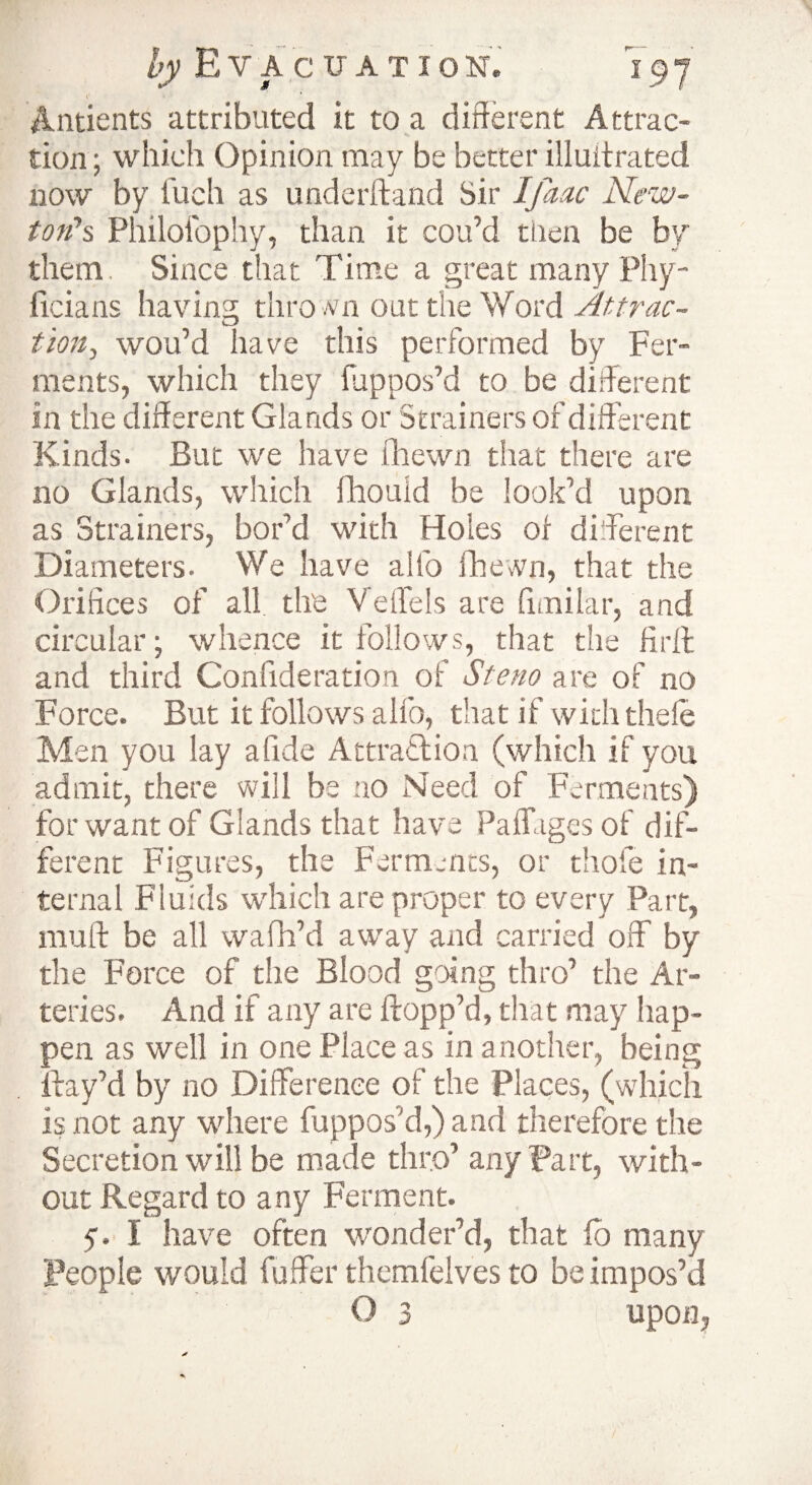 i Antients attributed it to a different Attrac¬ tion ; which Opinion may be better illuitrated now by inch as underhand Sir Ijaac New¬ ton's Philotbphy, than it cou’d then be by them. Since that Time a great many Phy- ficians having thro/vn oat the Word Attrac- tion, wou’d have this performed by Fer¬ ments, which they fuppos’d to be different in the different Glands or Strainers of different Kinds. But we have fhewn that there are no Glands, which fihouid be look’d upon as Strainers, bor’d with Holes of different Diameters. We have alfo fhewn, that the Orifices of all the Veffels are fimilar, and circular; whence it follows, that the firlt and third Confideration of Stem are of no Force. But it follows alfo, that if with thefe Men you lay a fide Attraction (which if you admit, there will be no Need of Ferments) for want of Glands that have Paffhges of dif¬ ferent Figures, the Ferments, or thole in¬ ternal Fluids which are proper to every Part, muff: be all wafh’d away and carried off by the Force of the Blood going thro’ the Ar¬ teries. And if any are flopp’d, that may hap¬ pen as well in one Place as in another, being ftay’d by no Difference of the Places, (which is not any where fuppos’d,) and therefore the Secretion will be made thro’ any Part, with¬ out Regard to any Ferment. 5'. I have often wonder’d, that lb many People would fuffer themfelves to be impos’d O 3 upon,