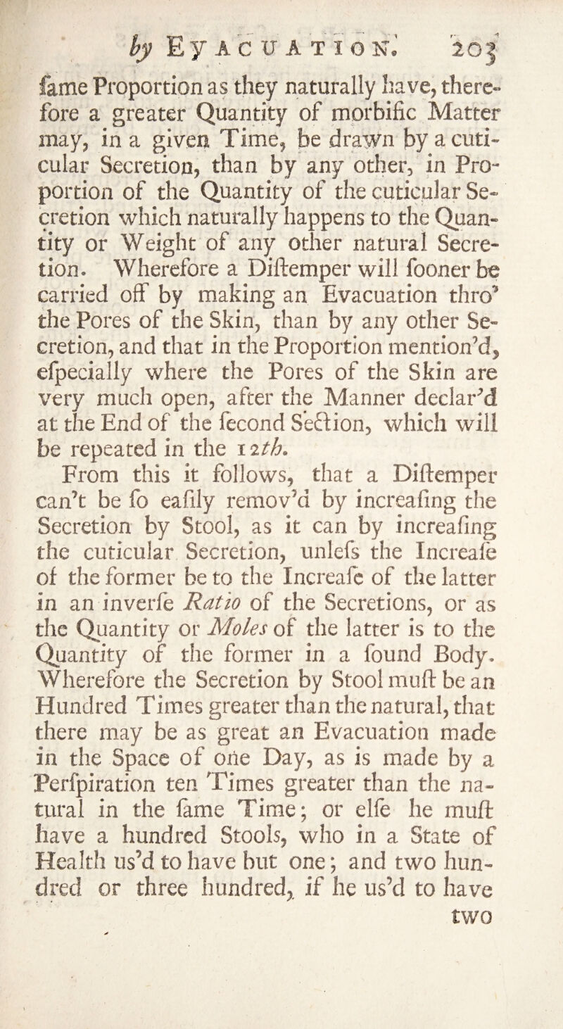 fame Proportion as they naturally have, there¬ fore a greater Quantity of morbific Matter may, in a given Time, be drawn by acuti- cular Secretion, than by any other, in Pro¬ portion of the Quantity of the cuticular Se¬ cretion which naturally happens to the Quan¬ tity or Weight of any other natural Secre¬ tion. Wherefore a Diftemper will fooner be carried off by making an Evacuation thro”’ the Pores of the Skin, than by any other Se¬ cretion, and that in the Proportion mention’d, efpecially where the Pores of the Skin are very much open, after the Manner declar’d at the End of the fecond Sedion, which will be repeated in the 12th. From this it follows, that a Di(temper can’t be fo eafily remov’d by increafing the Secretion by Stool, as it can by increafing the cuticular Secretion, unlefs the Increale of the former be to the Increale of the latter in an inverfe Ratio of the Secretions, or as the Quantity or Moles of the latter is to the Quantity of the former in a found Body. Wherefore the Secretion by Stool muff be an Hundred Times greater than the natural, that there may be as great an Evacuation made in the Space of one Day, as is made by a Perfpiration ten Times greater than the na¬ tural in the fame Time; or elfe lie muff have a hundred Stools, who in a State of Health us’d to have but one; and two hun¬ dred or three hundred,, if he us’d to have two