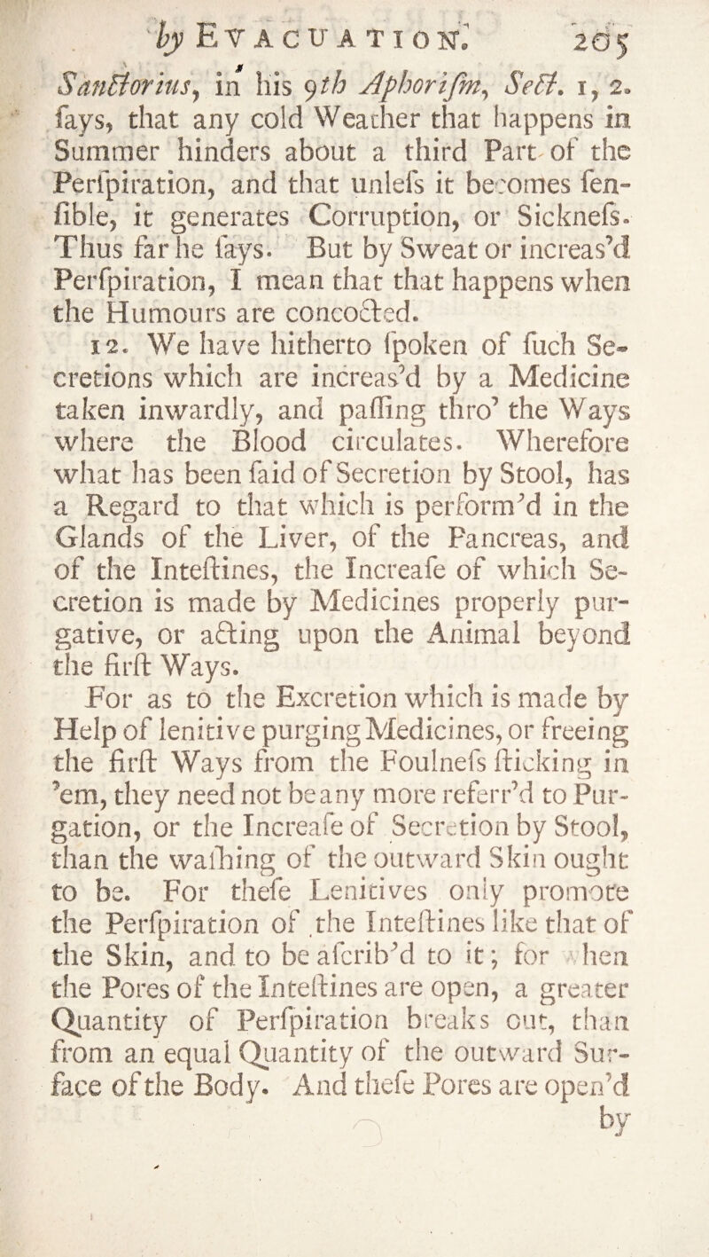 Sanftorius, in iiis 9 th Aphorifm, *5V$. 1, 2. fays, that any cold Weather that happens in Summer hinders about a third Part of the Peripiration, and that unlefs it becomes fen- fible, it generates Corruption, or Sicknefs. Thus far he fays. But by Sweat or increas’d Perfpiration, I mean that that happens when the Humours are concocted. 12. We have hitherto fpoken of fuch Se¬ cretions which are increas’d by a Medicine taken inwardly, and palling thro’ the Ways where the Blood circulates. Wherefore what lias been faid of Secretion by Stool, has a Regard to that which is perform’d in the Glands of the Liver, of the Pancreas, and of the Inteftines, the Increafe of which Se¬ cretion is made by Medicines properly pur¬ gative, or a filing upon the Animal beyond the firft Ways. For as to the Excretion which is made by Help of lenitive purging Medicines, or freeing the firfl Ways from the Foulnefs flicking in ’em, they need not beany more referr’d to Pur¬ gation, or the Increafe of Secretion by Stool, than the wafiling of the outward Skin ought to be. For thefe Lenitives only promote the Perfpiration of .the Inteftines like that of the Skin, and to be alcrib’d to it; for hen the Pores of the Inteftines are open, a greater Quantity of Perfpiration breaks out, than from an equal Quantity of the outward Sur¬ face of the Body. And thefe Pores are open’d by