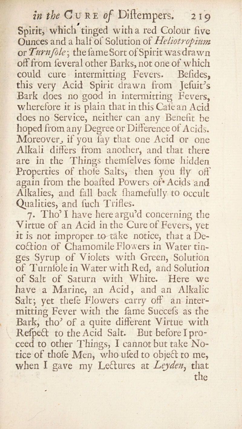 Spirit, which tinged with a red Colour five Ounces and a half of Solution of Heliotropum or Turn foie \ the fame Sort of Spirit was drawn off from feveral other Barks, not one of which could cure intermitting Fevers. Befides, this very Acid Spirit drawn from Jefuit's Bark does no good in intermitting Fevers, wherefore it is plain that in this Calean Acid does no Service, neither can any Benefit be hoped from any Degree or Difference of Acids. Moreover, if you fay that one Acid or one Alkali differs from another, and that there are in the Things themfelves fome hidden Properties of thole Salts, then you fly off again from the boafted Powers of* Acids and Alkalies, and fall back fhamefully to occult Qualities, and fuch Trifles. 7. Tho’1 have here argu’d concerning the Virtue of an Acid in the Cure of Fevers, yet it is not improper to-take notice, that a De- coffton of Chamomile Flowers in Water tin¬ ges Syrup of Violets with Green, Solution of 1'urnlole in Water with Red, and Solution of Salt of Saturn with White. Here we have a Marine, an Acid, and an Alkalic Sait; yet thele Flowers carry off' an inter¬ mitting Fever with the fame Succefs as the Bark, tho’ of a quite different Virtue with Refpecf to the Acid Salt. But before I pro¬ ceed to other Things, I cannot but take No¬ tice of thole Men, who ufed to object to me, when I gave my Ledures at Leyden, that the