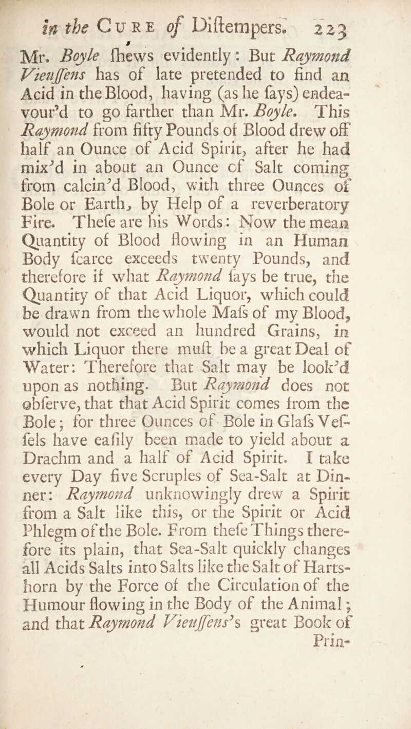 8 Mr. Boyle fhews evidently: But Raymond Vieujfens has of late pretended to find an Acid in the Blood, having (as he fays) endea¬ vour’d to go farther than Mr. Boyle. This Raymond from fifty Pounds of Blood drew off half an Ounce of Acid Spirit, after he had mbPd in about an Ounce of Salt coming from calcin’d Blood, with three Ounces of Bole or Earthby Help of a reverberatory Fire. Thefe are his Words: Now the mean Quantity of Blood flowing in an Human Body fcarce exceeds twenty Pounds, and therefore if what Raymond fays be true, the Quantity of that Acid Liquor, which could be drawn from the whole Mafs of my Blood, would not exceed an hundred Grains, in which Liquor there muff be a great Deal of Water: Therefore that Salt may be look’d upon as nothing- But Raymond does not ©bferve, that that Acid Spirit comes from the Bole; for three Ounces of Bole in Glafs Vef~ fels have eafiiy been made to yield about a Drachm and a half of Acid Spirit. I take every Day five Scruples of Sea-Salt at Din¬ ner: Raymond unknowingly drew a Spirit from a Salt like this, or the Spirit or Acid Phlegm of the Bole. From thefe Things there¬ fore its plain, that Sea-Salt quickly changes all Acids Salts into Salts like the Salt of Harts¬ horn by the Force of the Circulation of the Humour flowing in the Body of the Animal; and that Raymond Vieujfens’s great Book of Prin-