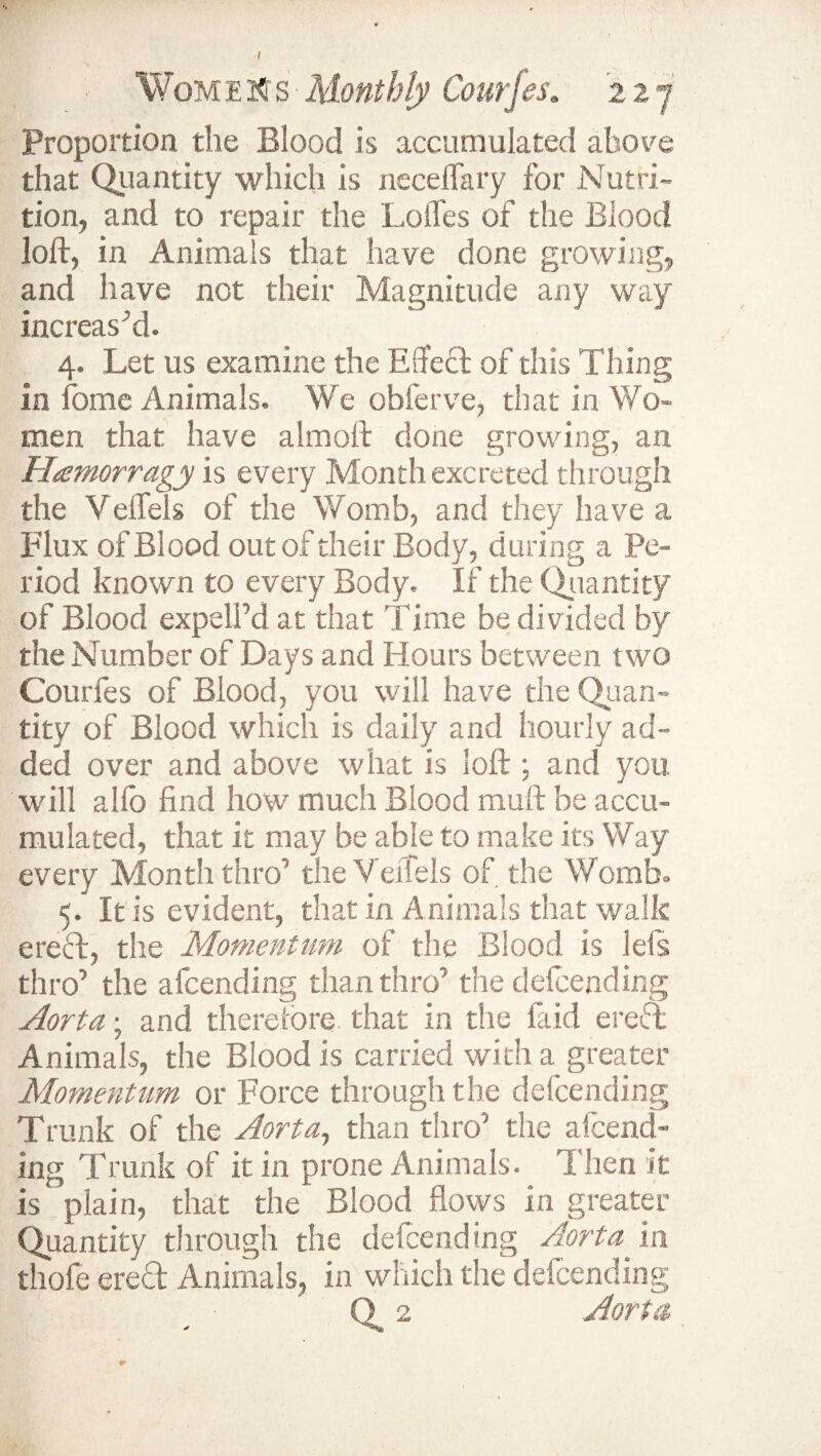 I WomE2Cs-Monthly Courfes. 22 j Proportion the Blood is accumulated above that Quantity which is neceflary for Nutri¬ tion, and to repair the Lofles of the Blood loft, in Animals that have done growing, and have not their Magnitude any way increas’d. 4. Let us examine the Effect of this Thing in fome Animals. We obferve, that in Wo¬ men that have almoft done growing, an Htemorragy is every Month excreted through the Veffels of the Womb, and they have a Flux of Blood out of their Body, during a Pe¬ riod known to every Body. If the Quantity of Blood expelPd at that Time be divided by the Number of Days and Hours between two Courfes of Blood, you will have the Quan¬ tity of Blood which is daily and hourly ad¬ ded over and above what is loft ; and you. will alio find how much Blood muft be accu¬ mulated, that it may be able to make its Way every Month thro’ the Veffels of the Womb. 5. It is evident, that in Animals that walk ered, the Momentum of the Blood is lefs thro’ the afcending than thro’ the defending Aorta; and therefore that in the laid ered Animals, the Blood is carried with a greater Momentum or Force through the defending Trunk of the Aorta, than thro0 the afcend¬ ing Trunk of it in prone Animals. Then it is plain, that the Blood flows in greater Quantity through the defending Aorta in thole ered Animals, in which the defending