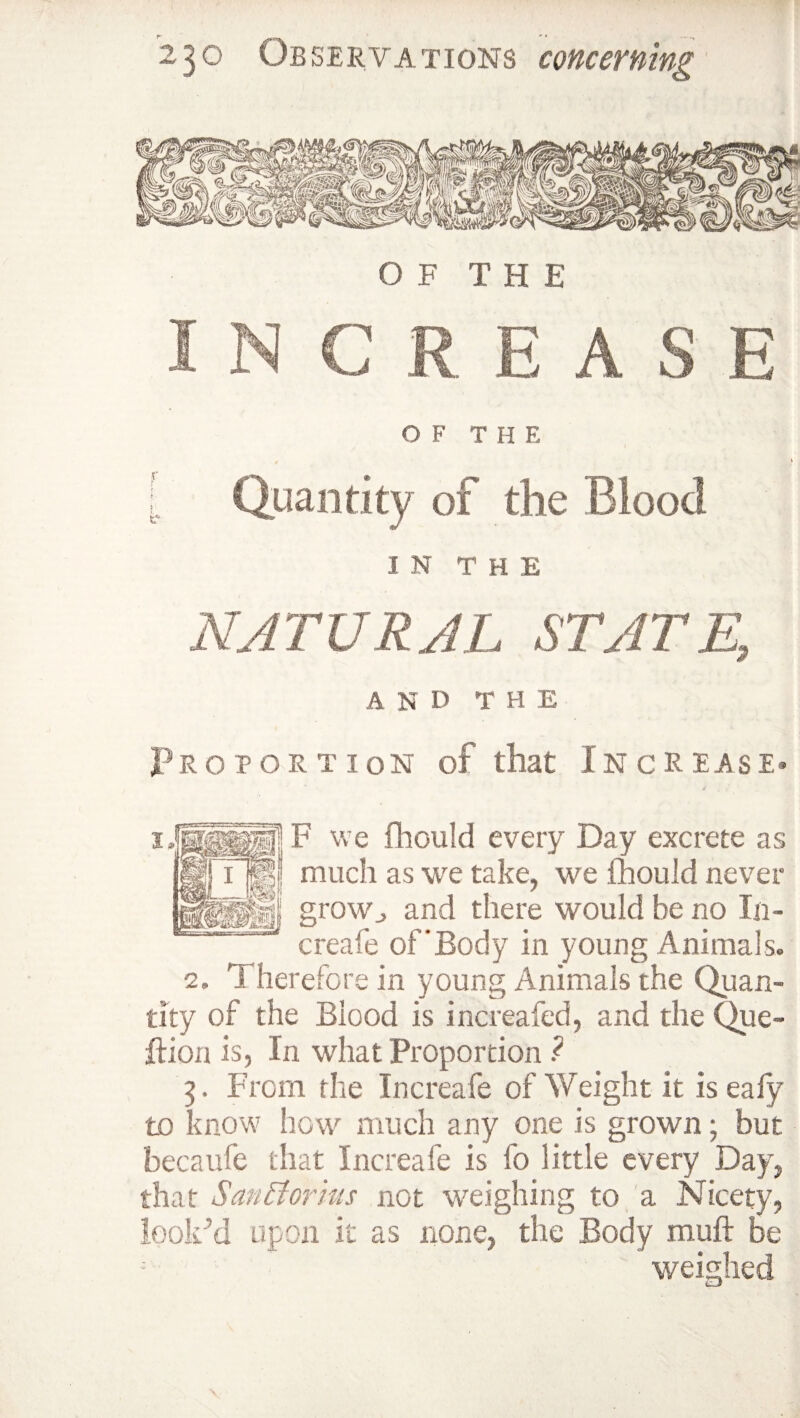 OF THE INCREASE OF THE | Quantity of the Blood IN THE NATURAL STATE, A N D T H E Proportion of that Increase- j§ F we fhould every Day excrete as jp much as we take, we fhould never ‘ r grow., and there would be no In- creafe of'Body in young Animals. 2. 1 herefore in young Animals the Quan¬ tity of the Blood is increafed, and the Que- ftiou is, In what Proportion ? 5. From the Increafe of Weight it is ealy to know how much any one is grown; but becaufe that Increafe is fo little every Day, that San [tor itts not weighing to a Nicety, looked upon it as none, the Body muft be weighed