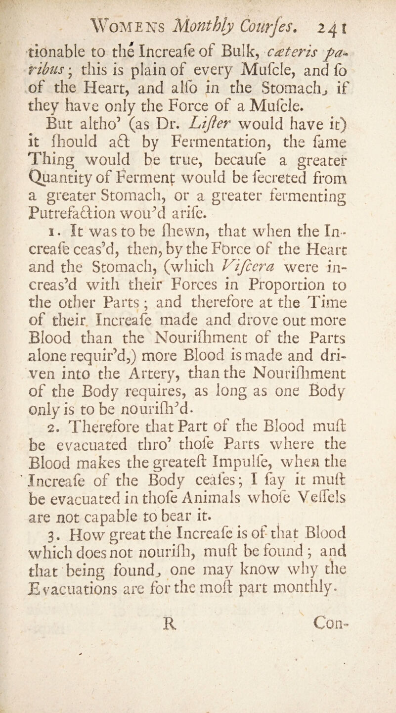 tionable to the Increale of Bulk, cater is pa¬ ribus ; this is plain of every Mufcle, and lo of the Heart, and a lib in the Stomach., if they have only the Force of a Mufcle. But a 1tho’ (as Dr. Lifter would have it) it fhould a ft by Fermentation, the fame Thing would be true, becaufe a greater Quantity of Ferment would be Secreted from a greater Stomach, or a greater fermenting Putrefaction wou’d a rife. 1. It was to be fhewn, that when the In ¬ creafe ceas’d, then, by the Force of the Heart and the Stomach, (which Vifcera were in¬ creas’d with their Forces in Proportion to the other Parts; and therefore at the Time of their Increale made and drove out more Blood than the Nourishment of the Parts alone requir’d,) more Blood is made and dri¬ ven into the Artery, than the Nourishment of the Body requires, as long as one Body only is to be nourifh’d • 2. Therefore that Part of the Blood mud: be evacuated thro’ thole Parts where the Blood makes the greateft Impulfe, when the Increafe of the Body ceales; I lay it mull be evacuated in thofe Animals whole Velfels are not capable to bear it. 3. How great the Increale is of that Blood which does not nourifh, mud: be found; and that being found,, one may know why the Evacuations are for the mod part monthly. 'V '