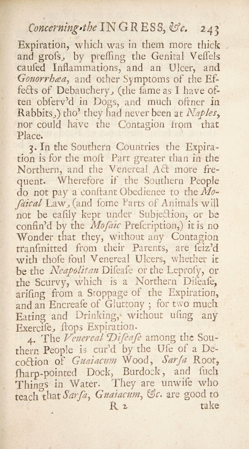 Expiration, which was in them more thick and grofs, by preffing the Genital Veffete caufed Inflammations, and an Ulcer, and Gonorrhaa.) and other Symptoms of the Ef¬ fects of Debauchery, (the fame as I have of¬ ten oblerv’d in Dogs, and much ofrner in Rabbits,) tho’ they had never been at Naples, nor could have the Contagion from that Place. 3. In the Southern Countries the Expira¬ tion is for the moft Part greater than in the Northern, and the Venereal Act more fre¬ quent. Wherefore if the Southern People do not pay a conflant Obedience to the Mo- faical Law, (and fome farts of Animals will not be eafily kept under Subjection, or be confin’d by the Mo (die Prefcription,) it is no Wonder that they, without any Contagion tranfmitted from their Parents, are feiz’d with thofe foul Venereal Ulcers, whether it be the Neapolitan Difeafe or the Leprosy, or the Scurvy, which is a Northern Difeale, arifing from a Stoppage of the Expiration, and an Encreafe of Gluttony ; for two much Eating and Drinking,* without tiling any Exercile, flops Expiration. 4. The Venereal “Difeafe among the Sou¬ thern People is cur’d by the Ufe of a De- coflion of Guaiacum Wood, Sarja Root, fharp-pointed Dock, Burdock, and fuch Things in Water. They are unwife who teach that Sarfa, Guaiacum, &c. are good to R, z take