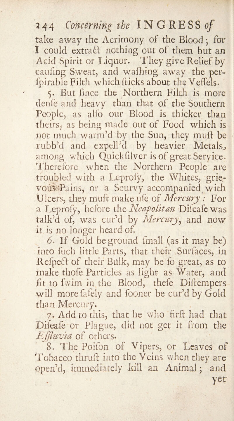 take away the Acrimony of the Blood; for I could extract nothing out of them but an Acid Spirit or Liquor. They give Relief by caufing Sweat, and walking away the per- ipirable Filth which Ricks about theVeffels. 5. But fince the Northern Filth is more denfe and heavy than that of the Southern People, as alio our Blood is thicker than theirs, as being made out of Food which is not much warm’d by the Sun, they mu ft be rubb’d and expelLd by heavier Metals., among which Quickfilver is of great Service. Therefore when the Northern People are troubled with a Leprofy, the Whites, grie- voufePains, or a Scurvy accompanied with Ulcers, they muft make ufe of Mercury : For a Leprofy, before the Neapolitan Difeafe was talk'd of, was cur’d by Mercury, and now it is no longer heard of. 6. If Gold be ground final! (as it may be) into inch little Parts, that their .Surfaces, in Relpecf of their Bulk, may be fo great, as to make thofe Particles as light as Water, and lit to fwim in the Blood, thefe Diftempers will more lately and fooner be cur’d by Gold than Mercury. 7. Add to this, that he who firft had that Difeafe or Plague, did not get it from the Effluvia of others. 8. Tiie Poifon of Vipers, or Leaves of Tobacco thruft into the Veins when they are open’d, immediately kill an Animal; and . ‘ yet