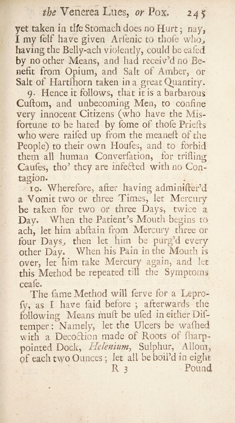 the Venerea Lues, or Pox. 24 % yet taken in tlfe Stomach does no Hurt; nay, I my felf have given Ari'enic to thofe who., having the Belly-ach violently, could be eafed by no other Means, and had receiv’d no Be¬ nefit from Opium, and Salt of Amber, or Salt of Hartfhorn taken in a great Quantity. 9. Hence it follows, that it is a barbarous Cuftom, and unbecoming Men, to confine very innocent Citizens (who have the Mis¬ fortune to be hated by fome of thofe Priefts who were raifed up from the meaneft of the People) to their own Houfes, and to forbid them all human Converfation, for trifling Caufes, tho’ they are infefted with no Con¬ tagion. _ . 10. Wherefore, after having adminiftefd a Vomit two or three Times, let Mercury be taken for two or three Days, twice a Day. When the Patient’s Mouth begins to ach, let him abftain from Mercury three or four Days,, then let him be purg’d every other Day. When his Pain in the Mouth is over, let him take Mercury again, and let this Method be repeated till the Symptoms ceafe. The fame Method will ferve for a Lepro- fy, as I have faid before ; afterwards the following Means muff be ufed in either Dif- temper: Namely, let the Ulcers be wafhed with a Decoction made of Roots of fbap¬ pointed Dock, Helenium, Sulphur, Allom, of each two Ounces; let all be boil’d in eight R 3 Pound