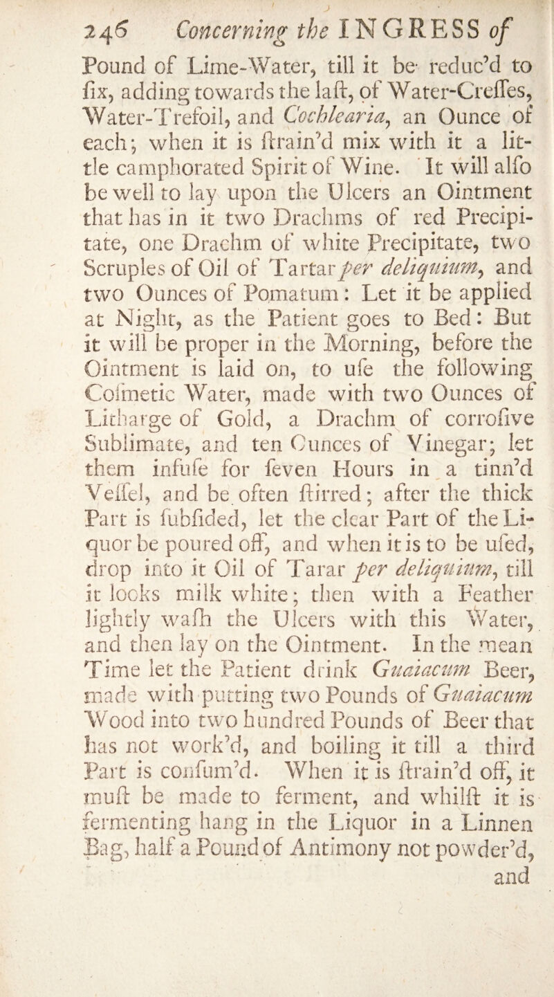 Pound of Lime-Water, till it be reduc’d to fix, adding towards the laft, of Water-Crefles, Water-Trefoil, and Cochlearia, an Ounce of each-, when it is ft rain'd mix with it a lit¬ tle camphorated Spirit of Wine. It will alfo be well to Jay upon the Ulcers an Ointment that has in it two Drachms of red Precipi¬ tate, one Drachm of white Precipitate, two Scruples of Oil of Tartar per deliquium, and two Ounces of Pomatum : Let it be applied at Night, as the Patient goes to Bed: But it will be proper in the Morning, before the Ointment is laid on, to ufe the following Coimetic Water, made with turn Ounces of Litharge of Gold, a Drachm of corrofive Sublimate, and ten Ounces of Vinegar; let them infufe for feven Hours in a tinn’d Veifel, and be often flirted; after the thick Part is fubfided, let the clear Part of the Li¬ quor be poured off, and when it is to be ufed, drop into it Oil of Tatar per deliquium, till it locks milk white; then with a Feather lightly wrafh the Ulcers with this Water, and then lay on the Ointment- In the mean Time let the Patient drink Guaiacwn Beer, made with putting two Pounds of Guaiacum Wood into two hundred Pounds of Beer that has not work'd, and boiling it till a third Part is confum’d. When it is drain’d off, it mu ft be made to ferment, and whilft it is fermenting hang in the Liquor in a Linnen Bag, half a Pound of Antimony not powder’d,  and