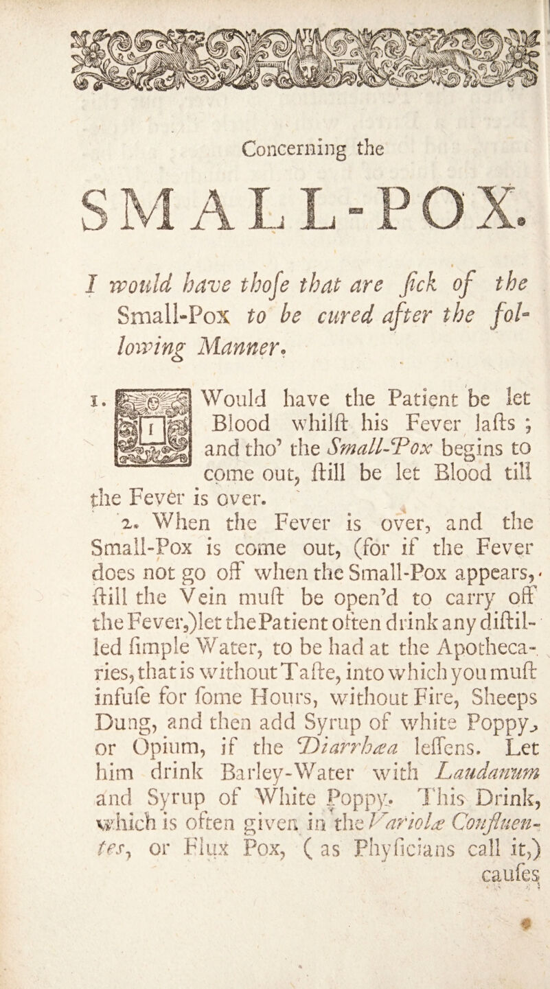 I would have thofe that are fick of the Small-Pox to be cured after the fol¬ lowing Manner, Would have the Patient be let Blood whi 1ft his Fever lafts ; and tho’ the Small-Pox begins to come out, ft ill be let Blood till the Fever is over. a. When the Fever is over, and the Small-Pox is come out, (for if the Fever does not go off' when the Small-Pox appears, • ftill the Vein mu ft be open’d to carry oft' the Fever,)let thePatient often drink any diftil- led ftmple Water, to be had at the Apotheca¬ ries, that is without Tafte, into which you muft infufe for fome Hours, without Fire, Sheeps Dung, and then add Syrup of white Poppy,, or Opium, if the 'Diarrhea leffens. Let him drink Barley-Water with Laudanum and Syrup of White Poppy,. This Drink, which is often given in the Variola Confluen¬ tes^ or Flux Pox, ( as Phyficians call it,) caufes t •* .A • *