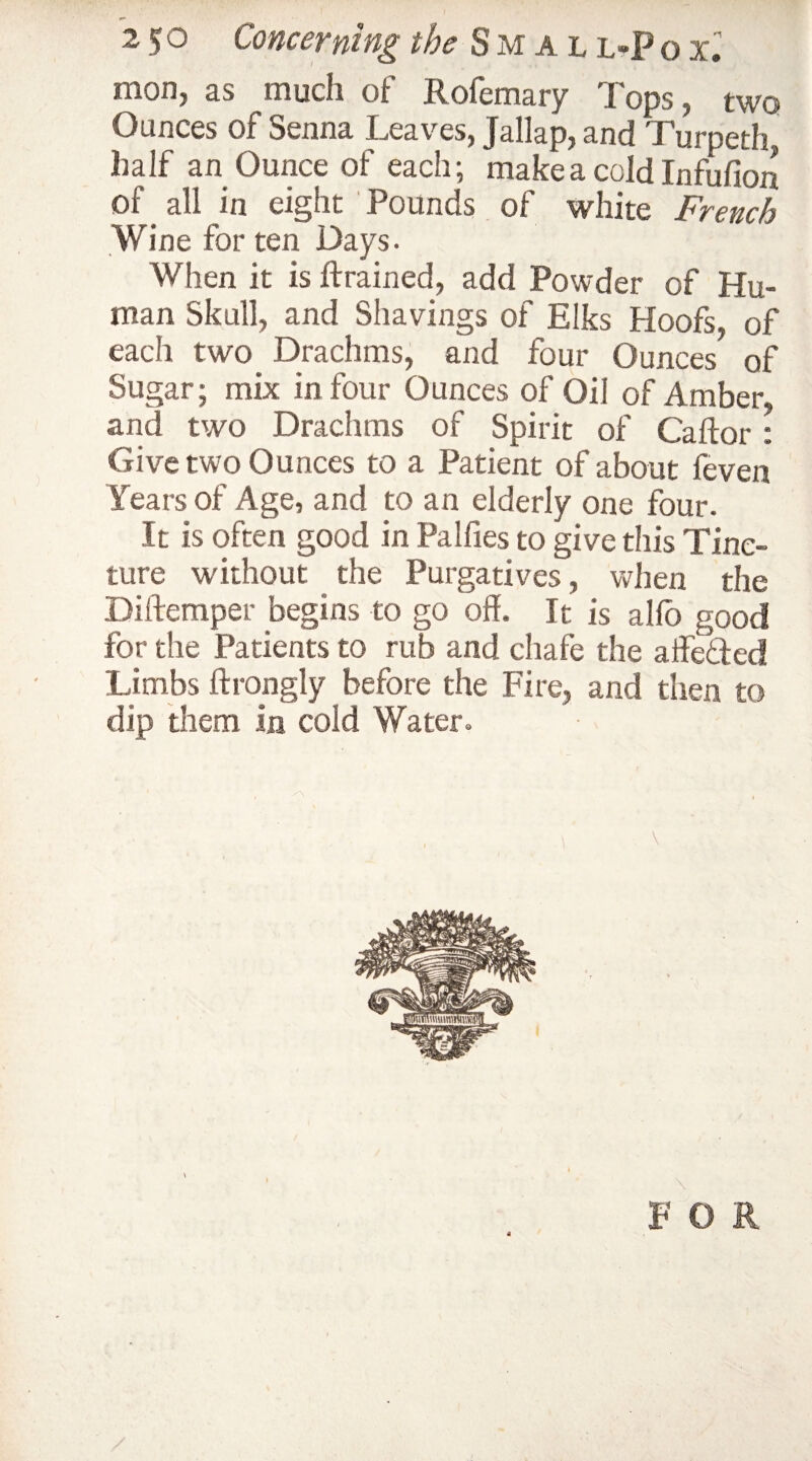 mon, as much of Rofemary Tops, two Ounces of Senna Leaves, Jallap, and Turpeth half an Ounce of each; make a cold Infufion of all in eight Pounds of white French Wine for ten Days. When it is {trained, add Powder of Hu¬ man Skull, and Shavings of Elks Hoofs, of each two Drachms, and four Ounces of Sugar; mix in four Ounces of Oil of Amber, and two Drachms of Spirit of Caftor: Give two Ounces to a Patient of about {even Years of Age, and to an elderly one four. It is often good in Pallies to give this Tinc¬ ture without the Purgatives, when the Biftemper begins to go off. It is alfo good for the Patients to rub and chafe the affeded Limbs ftrongly before the Fire, and then to dip them in cold Water. \