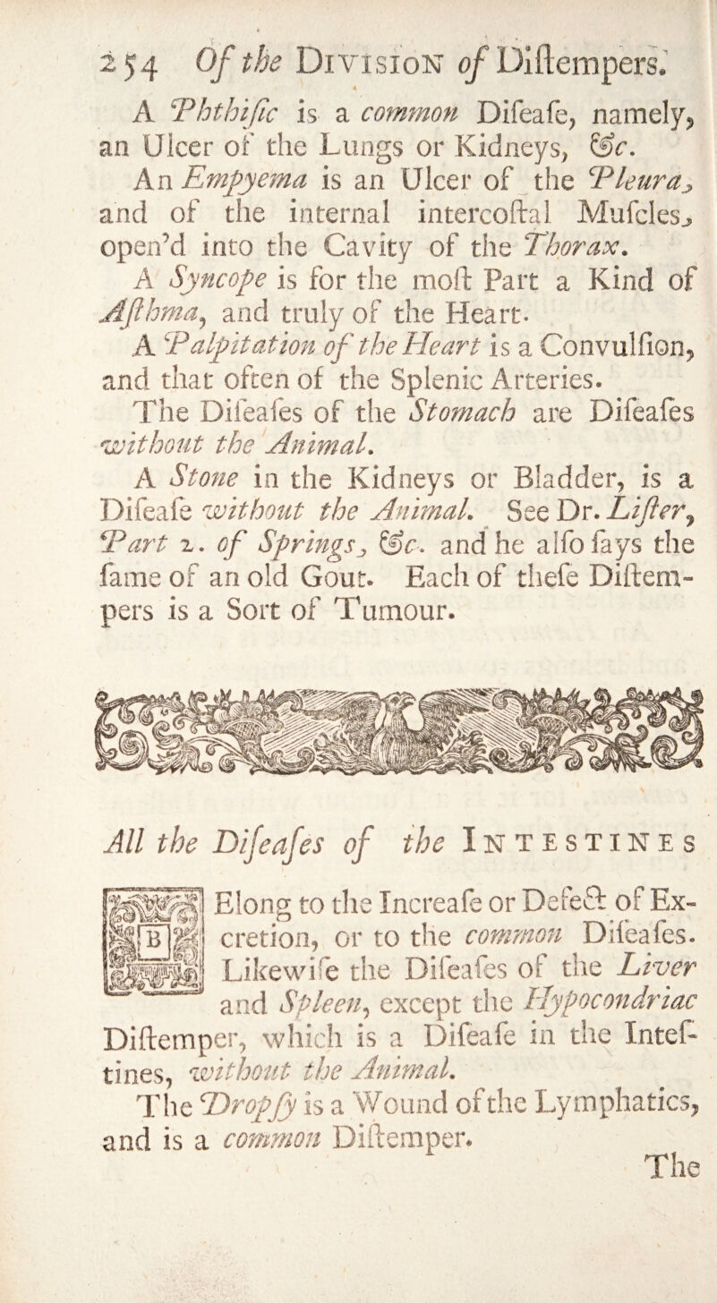A !Phthiftc is a common Difeafe, namely, an Ulcer of the Lungs or Kidneys, &c. An Empyema is an Ulcer of the Pleura and of the internal intercoftal Mufclesj open'd into the Cavity of the Thorax. A Syncope is for the moll: Part a Kind of Afthma, and truly of the Heart. A Palpitation of the Heart is a Convulfion, and that often of the Splenic Arteries. The Difeafes of the Stomach are Difeafes •without the Animal. A Stone in the Kidneys or Bladder, is a Difeafe 'without the Animal. See Dr. Lifter, Part 2. of Springs3 &c. and he alfo fays the fame of an old Gout. Each of thefe Diftem¬ pers is a Sort of Tumour. Difeafes of the Intestines Elong to the Increafe or Deleft of Ex¬ cretion, or to the common Difeafes. Likewise the Difeafes of the Liver and Spleen, except the Hyfocondriac Diftemper, which is a Difeafe in the Intef- tines, without the Animal. The Dropfy is a 'Wound of the Lymphatics, and is a common Diftemper. All the The