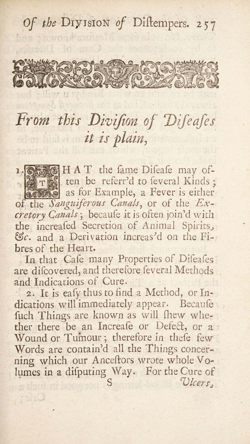 From this Divifion of ‘Difeafes it is plain, H A T the fame Difeafe may of¬ ten be referr’d to feveral Kinds ; __ as for Example, a Fever is either of the Sanguiferous Canals, or of the Ex¬ cretory Canals; becaufe it is often join’d with the increafed Secretion of Animai Spirits., &c. and a Derivation increased on the Fi¬ bres of the Heart. In that Cafe many Properties of Difeafes are difcovered, and therefore feveral Methods and Indications or Cure. 2. It is eafy thus to find, a Method, or In¬ dications will immediately appear. Becaufe fuch Things are known as will [hew whe¬ ther there be an Increafe or Defed, or a Wound or Tumour ; therefore in thefe few Words are contain’d all the Things concer¬ ning which our Anceftors wrote whole Vo¬ lumes in a difputing Way. For the Cure of S V leers,