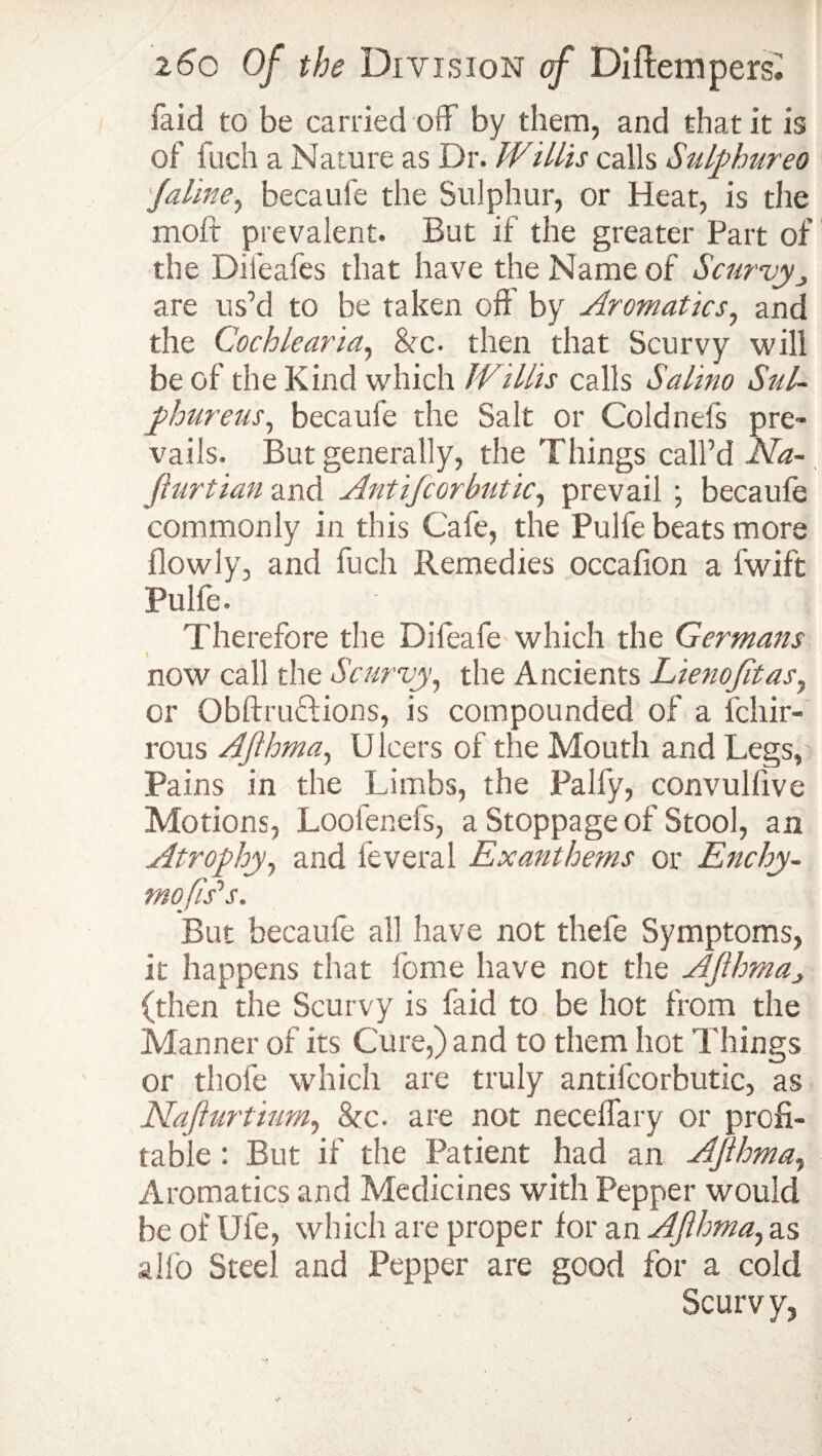 laid to be carried off by them, and that it is of fuch a Nature as Dr. Willis calls Sulphureo \faline, becaufe the Sulphur, or Heat, is the molt prevalent. But if the greater Part of the Difeafes that have the Name of Scurvy> are us’d to be taken oft' by Aromatics, and the Cochlearia, &c. then that Scurvy will be of the Kind which Willis calls Salino Sul¬ phur em•, becaufe the Salt or Coldnefs pre¬ vails. But generally, the Things call’d Sha¬ ft urtian and Ant if cor hut ic, prevail ; becaufe commonly in this Cafe, the Pulfe beats more flowly, and fuch Remedies occafion a fwift Pulfe. Therefore the Difeafe which the Germans now call the Scurvy, the Ancients Lienofitas, or Obftruftions, is compounded of a fcliir- rous Afthma, U leers of the Mouth and Legs, Pains in the Limbs, the Palfy, convulfive Motions, Loofenefs, a Stoppage of Stool, an Atrophy, and feveral Exanthems or Enchy- mofis’s. But becaufe all have not thele Symptoms, it happens that fome have not the Afthmas (then the Scurvy is faid to be hot from the Manner of its Cure,) and to them hot Things or thole which are truly antifcorbutic, as Nafturtium, See- are not necelfary or profi¬ table : But if the Patient had an Afthma, Aromatics and Medicines with Pepper would be of Ufe, which are proper for an Afthma, as alfo Steel and Pepper are good for a cold Scurvy,