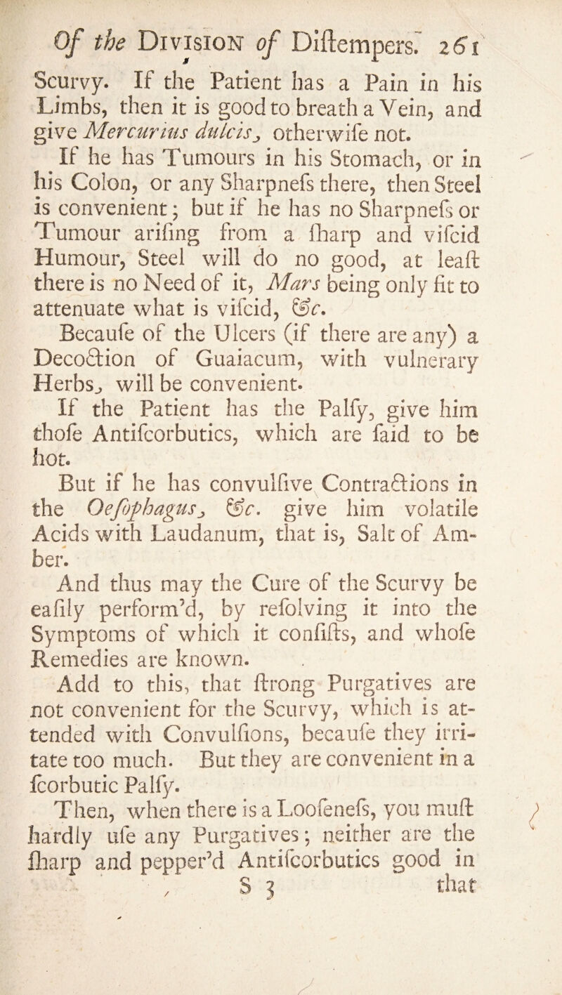 ft ‘ Scurvy. If the Patient has a Pain in his Limbs, then it is good to breath a Vein, and give Mercurius dulcis„ otherwife not. If he has Tumours in his Stomach, or in his Colon, or any Sharpnefs there, then Steel is convenient; but if he has no Sharpnefs or Tumour arifing from a fharp and vifcid Humour, Steel will do no good, at lea ft there is no Need of it, Mars being only fit to attenuate what is vifcid, &c. Becaufe of the U leers (if there are any) a DecoTion of Guaiacum, with vulnerary Herbs., will be convenient. If the Patient has the Pally, give him thole Antifcorbutics, which are faid to be hot. But if he has convulfive Contractions in the Oefophagusj &c. give him volatile Acids with Laudanum, that is, Salt of Am- * * * her. And thus may the Cure of the Scurvy be eafifty perform’d, by refiolving it into the Symptoms of which it confifts, and whole Remedies are known. Add to this, that ftrong Purgatives are not convenient for the Scurvy, which is at¬ tended with Convuifions, becaule they irri¬ tate too much. But they are convenient in a fcorbutic Pally. Then, when there is a Loolenefs, you muft hardly ufie any Purgatives; neither are the fiharp and pepper’d Antifcorbutics good in S 3 that /