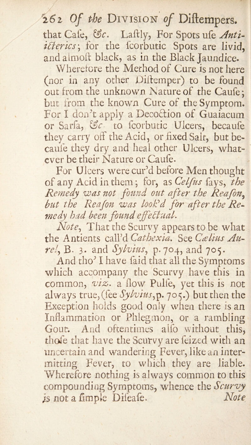 ’ i6z Of the Division of Diftempers. that Cate, Laftly, For Spots ufe Anti- Id erics\ for the fcorbutic Spots are livid, and atm oft black, as in the Black Jaundice. Where tore the Method of Cure is not here (nor in any other Diltemper) to be found out from the unknown Nature of the Caufe; but from the known Cure of the Symptom. For I don’t apply a DecoTion of Guaiacum or Sarfa, i'Sc to fcorbutic Ulcers, becaufe they carry off the Acid, or fixed Saif, but be¬ caufe they dry and heal other Ulcers, what¬ ever be their Nature or Caufe. For Ulcers were cur’d before Men thought of any Acid in them •, for, as Celfus fays, the Remedy was not found out after the Reafon, but the Reafon was look’d for after the Re¬ medy bad been found effectual. Note, That the Scurvy appears to be what the Antients call'd Cathexia. See Caelius Au¬ rei, B- 3. and Sylvius, p. 704, and 705. And tho’ I have faid that all the Symptoms which accompany the Scurvy have this in common, viz. a flow Pulfe, yet this is not always true,(fee Sylvius,p. 705.) but then the Exception holds good only when there is an Inflammation or Phlegmon, or a rambling Gout. And oftentimes alio without this, thole that have the Scurvy are feized with an uncertain and wandering Fever, like an inter¬ mitting Fever, to which they are liable. Wherefore nothing is always common to this compounding Symptoms, whence the Scurvy is not a fimpie Dileafe. Note