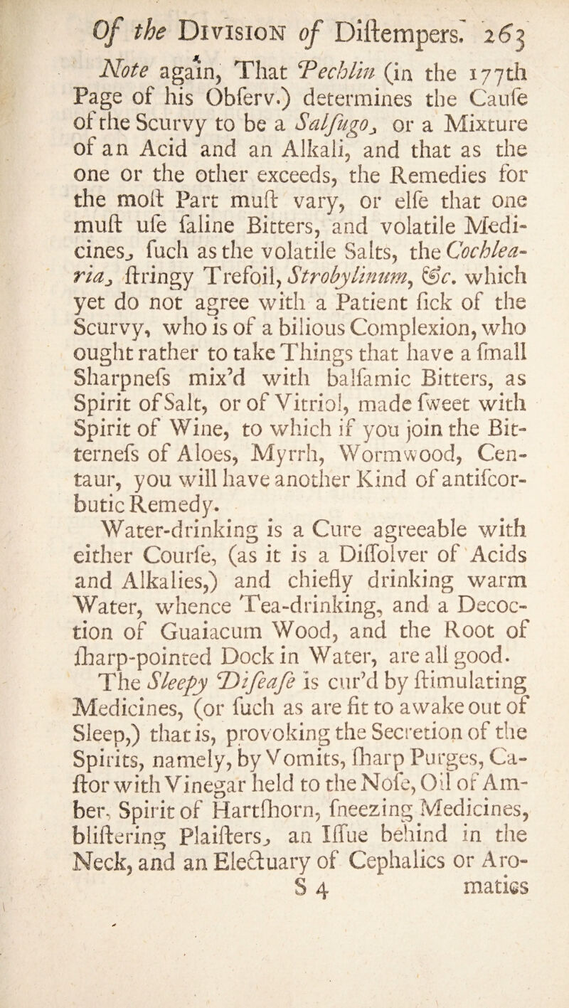 M Note again, That Techl'm (in the 177th Page of his Obferv.) determines the Caufe of the Scurvy to be a SalfugOj or a Mixture or an Acid and an Alkali, and that as the one or the other exceeds, the Remedies for the moll Part muff vary, or elfe that one mull ufe faline Bitters, and volatile Medi¬ cines., fuch as the volatile Salts, the Cochlea¬ ria „ ftringy Trefoil, Stroby linum, &c. which yet do not agree with a Patient lick of the Scurvy, who is of a bilious Complexion, who ought rather to take Things that have a fmall Sharpnefs mix’d with balfamic Bitters, as Spirit of Salt, or of Vitriol, made fweet with Spirit of Wine, to which if you join the Bit- ternefs of Aloes, Myrrh, Wormwood, Cen¬ taur, you will have another Kind of antifcor- butic Remedy. Water-drinking is a Cure agreeable with either Courfe, (as it is a Diffoiver of Acids and Alkalies,) and chiefly drinking warm Water, whence Tea-drinking, and a Decoc¬ tion of Guaiacum Wood, and the Root of fharp-pointed Dock in Water, are all good. The Sleepy cDifeafe is cur’d by ftimulating Medicines, (or fuch as are fit to awake out of Sleep,) that is, provoking the Secretion of the Spirits, namely, by Vomits, filarp Purges, Ca- ftor with Vinegar held to the Nofe, Oil of Am¬ ber, Spirit of Hartfhorn, freezing Medicines, bliftering Plaiffers^ an I flue behind in the Neck, and an Electuary of Cephaiics or Aro- S 4 matigs *