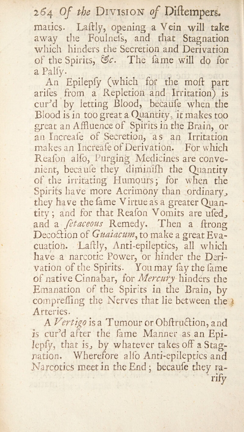 matics- Laftly, opening a Vein will take away the Foulnefs, and that Stagnation which hinders the Secretion and Derivation of the Spirits, &c. The fame will do for a Pally. An Epilepfy (which for the moft part a riles from a Repletion and Irritation) is cufod by ietting Blood, becalife when the Blood is in too great a Quantity, it makes too great an Affluence of Spirits in the Brain, or an Increafe of Secretion, as an Irritation makes an Increafe of Derivation. For which Reafon aifo, Purging Medicines are conve¬ nient, became they diminifh the Quantity of the irritating Humours; for when the Spirits have more Acrimony than ordinary,, they have the fame Virtue as a greater Quan¬ tity ; and for that Reaion Vomits are ufed, and a fetaceous Remedy. Then a ftrong DecoTion of Guaiacum, to make a great Eva¬ cuation. Laftly, Anti-epileptics, all which have a narcotic Power, or hinder the Deri¬ vation of the Spirits. You may fay the fame of native Cinnabar, for Mercury hinders the Emanation of the Spirits in the Brain, by comprefling the Nerves that lie between the Arteries. A Vertigo is a Tumour or ObftruTion, and is cur’d after the fame Manner as an Epi¬ lepfy, that isj by whatever takes off a Stag¬ nation. Wherefore all'o Anti-epileptics and Narcotics meet in the End ; becaufe they ra- ■ - ■ ' • ' ' rify