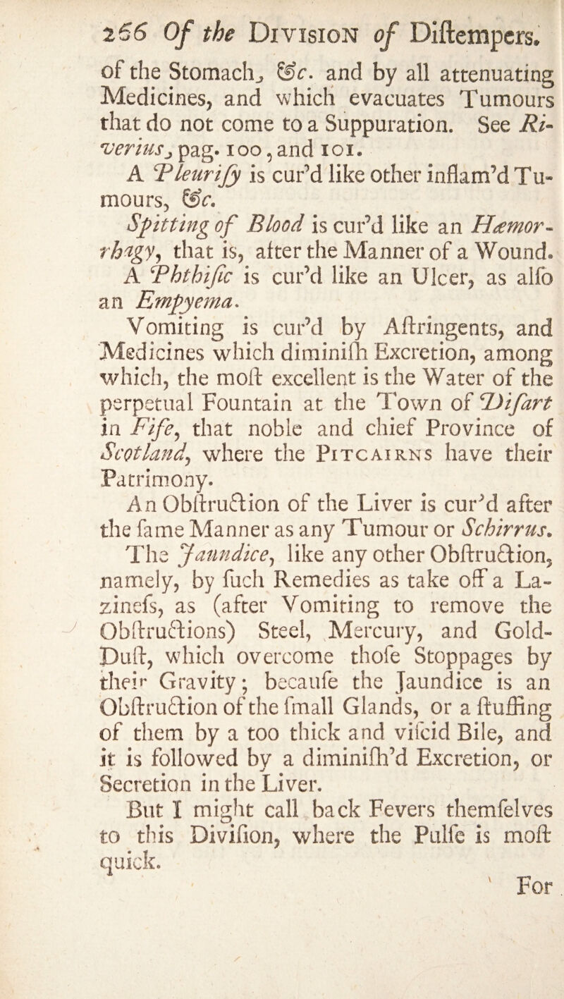 of the Stomachy &c. and by all attenuating Medicines, and which evacuates Tumours that do not come to a Suppuration. See Ri~ *veriuspag. ioo, and 101« A Rleurijy is curd like other inflam’d Tu¬ mours, &c. Spitting of Blood is cur’d like an Hamor- rh'igy, that is, alter the Manner of a Wound. A Ththific is cur’d like an Ulcer, as alfo an Empyema. Vomiting is cur’d by Aftringents, and Medicines which diminilh Excretion, among which, the mold excellent is the Water of the perpetual Fountain at the Town of Uifart in Fife, that noble and chief Province of Scotland, where the Pitcairns have their Patrimony. An Qbftruflion of the Liver is cur’d after the fame Manner as any Tumour or Schirrus. The Jaundice, like any other Obftruftion, namely, by fuch Remedies as take off a La- zinefs, as (after Vomiting to remove the Obftruftions) Steel, Mercury, and Gold- Duff, which overcome thole Stoppages by the!*' Gravity; becaufe the Jaundice is an ObftruTion of the fmall Glands, or a fluffing of them by a too thick and vifcid Bile, and it is followed by a diminifh’d Excretion, or Secretion in the Liver. But X might call back Fevers themfelves to this Divifion, where the Pulle is mold quick. For