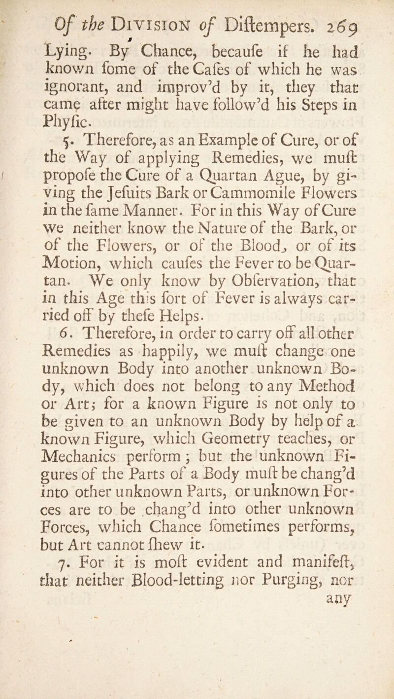 Lying. By Chance, becaufe if he had known fome of the Cafes of which he was ignorant, and improv’d by it, they that came after might have follow’d his Steps in Pliyfic. 5. Therefore, as an Example of Cure, or of the Way of applying Remedies, we mu ft propofe the Cure of a Quartan Ague, by gi¬ ving the jefuits Bark or Cammomile Flowers in the fame Manner. For in this Way of Cure we neither know the Nature of the Bark, or of the Flowers, or of the Blood., or of its Motion, which caufes the Fever to be Quar¬ tan. We only know by Obfervation, that in this Age this fort of Fever is always car¬ ried off by thefe Helps. 6. Therefore, in order to carry off all other Remedies as happily, we mull change one unknown Body into another unknown Bo¬ dy, which does not belong to any Method or Art,- for a known Figure is not only to be given to an unknown Body by help of a known Figure, which Geometry teaches, or Mechanics perform ; but the unknown Fi¬ gures of the Parts of a Body muft be chang’d into other unknown Parts, or unknown For¬ ces are to be chang’d into other unknown Forces, which Chance fometimes performs, but Art cannot fhew it. 7. For it is moll evident and manifeft, that neither Blood-letting nor Purging, nor any j