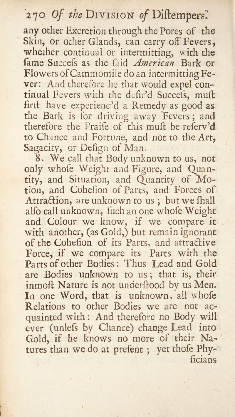 i any other Excretion through the Pores of the Skin, or other Glands, can carry off Fevers, whether continual or intermitting, with the lame Succefs as the faid American Bark or Flowers of Cammomile do an intermitting Fe¬ ver: And therefore he that would expel con¬ tinual Fevers with the d Tir’d Succefs, muft firft have experienc’d a Remedy as good as the Bark is for driving away Fevers; and therefore the Fraife of this muft be referv’d to Chance and Fortune, and not to the Art, Sagacity, or Defign of Man. 8. We call that Body unknown to us, not only whole Weight and Figure, and Quan¬ tity, and Situation, and Quantity of Mo¬ tion, and Cohefion of Parts, and Forces of Attraction, are unknown to us ; but we fhall alfo call unknown, fuch an one whofe Weight and Colour we know, if we compare it with another, (as Gold,) but remain ignorant of the Cohefion of its Parts, and attractive Force, if we compare its Parts with the Parts of other Bodies: Thus Lead and Gold are Bodies unknown to us; that is, their inmoft Nature is not underftood by us Men. In one Word, that is unknown, all whofe Relations to other Bodies we are not ac¬ quainted with: And therefore no Body will ever (unlefs by Chance) change Lead into Gold, if he knows no more of their Na¬ tures than we do at prefent ; yet thofe Phy- ficians
