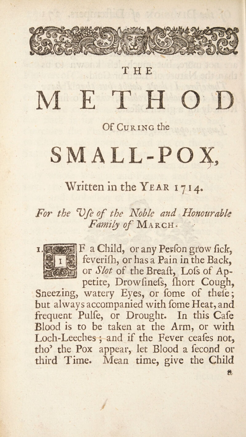 THE M E T H O D Of Curing the SMALL-PO^ Written in the Year 1714® For the Ufe of the Noble and Honourable Family of March. • ^ ’* ' ' ' • , • F a Child, or any Perfon grow fide, feverifh, or has a Pain in the Back, or Slot of the Breaft, Lofs of Ap¬ petite, Drowfinefs, fhort Cough, Sneezing, watery Eyes, or fome of thefe; but always accompanied with fome Heat, and frequent Pulfe, or Drought. In this Cafe Blood is to be taken at the Arm, or with Loch-Leeches ; and if the Fever ceafes not, tho* the Pox appear, let Blood a fecond or third Time. Mean time, give the Child ft