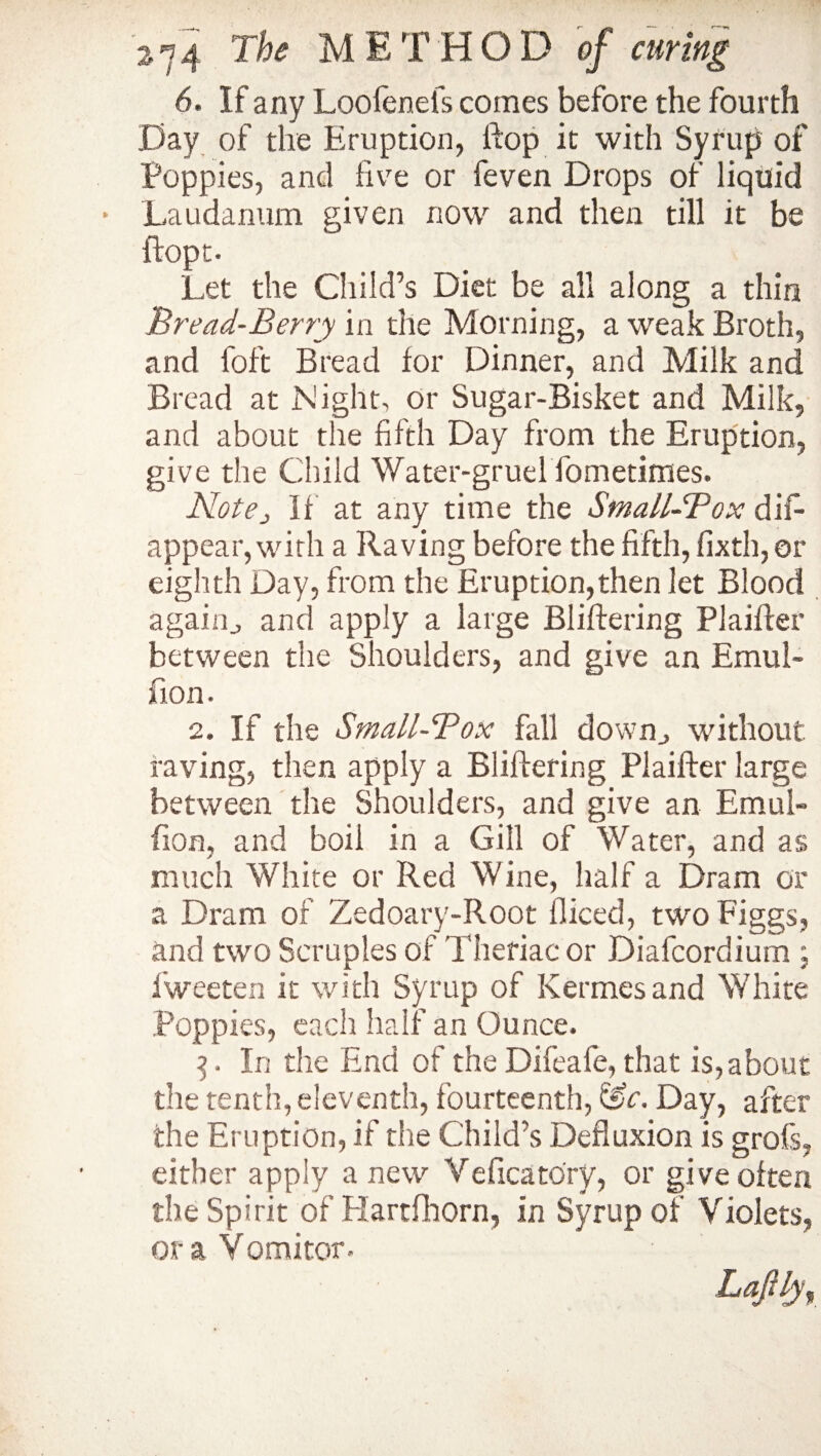 6. If any Loolenefs comes before the fourth Day of the Eruption, Hop it with Syrup of Poppies, and five or feven Drops of liquid Laudanum given now and then till it be ftopt- Let the Child’s Diet be all along a thin Bread-Berry in the Morning, a weak Broth, and foft Bread for Dinner, and Milk and Bread at Night, or Sugar-Bisket and Milk, and about the fifth Day from the Eruption, give the Child Water-gruel fometimes. Notej if at any time the SmaLL-Pox dis¬ appear, with a Raving before the fifth, fixth, or eighth Day, from the Eruption,then let Blood again., and apply a large Bliftering Plaiffer between the Shoulders, and give an Emul- fion. 2. If the Small-Pox fall down., without raving, then apply a Bliftering Plaifter large between the Shoulders, and give an Emul- fion, and boil in a Gill of Water, and as much White or Red Wine, half a Dram or a Dram of Zedoary-Root diced, two Figgs, and two Scruples of Thefiac or Diafcordium ; Sweeten it with Syrup of Kermes and White .Poppies, each half an Ounce. 3. In the End of the Difeafe, that is,about the tenth, eleventh, fourteenth, &c. Day, after the Eruption, if the Child’s Defluxion is grofs, either apply anew Veficatory, or give often the Spirit of Hartfhorn, in Syrup of Violets, ora Vomitor- Laftly,