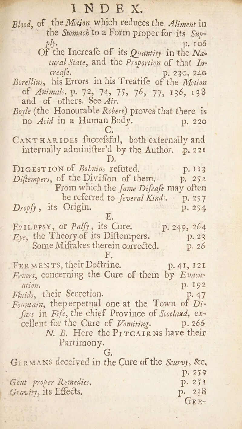 •, 1 Blood, of tile Motion which reduces the Aliment in the Stomach to a Form proper for its Sup¬ ply. ' p. 106 Of the Increafe of its Qiiantity in the Na- tural State, and the Proportion of that In¬ creafe. . . p. 23 c, 240 Borellius, his Errors in his Treatife of the Motion of Animals, p. 72, 74, 77, 76, 77, 136, 138 and of others. See Air. Boyle (the Honourable Robert) proves that there is no Acid in a Human Body. p. 220 C. Cantharides fuccefsful, both externally and internally adminifter’d by the Author, p. 221 D. Digestion of Bohnius refuted. p. 113 Diftempers, of the Divifion of them. p. 272 From which the fame Difeafe may often be referred to feveral Kinds. p. 277 Dropfy , its Origin. p. 274 E. Epilepsy, or Palfy, its Cure. p. 249, 264 Eye, the Theory of its Diftempers. p. 23 Some Miftakes therein corre&ed. p. 26 F. Ferments, their Doctrine. p. 41, 121 Fevers, concerning the Cure of them by Evacu¬ ation. ■ p. 192 Fluids, their Secretion. p. 47 Fountain, theperpetual one at the Town of Di¬ fart in Fife, the. chief Province of Scotland, ex¬ cellent for the Cure of Vomiting. p. 266 N. B. Here the Pitcairns have their Partimony. G. Ge rmans deceived in the Cure of the Scurvy, Ac, p. 279 Gout proper Remedies. p* 271 Gravity, its Effects, p. 238 Gke-