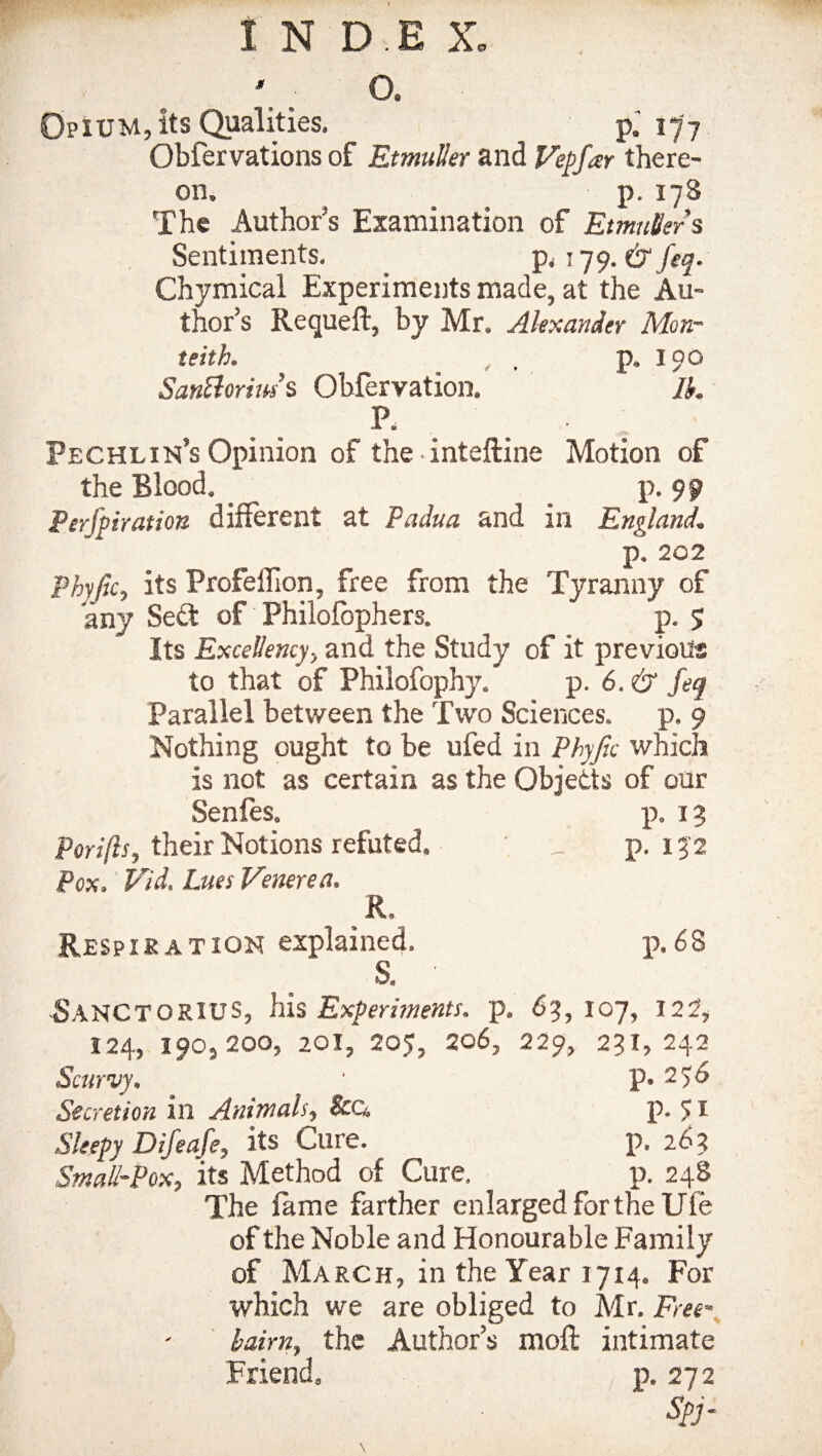 Opium, its Qualities. p.' 177 Obfervations of EtmuUer and Vepfar there¬ on. _ p.178 The Author s Examination of EtmuUer s Sentiments. p. 179. & feq. Chymical Experiments made, at the Au¬ thor’s Requeft, by Mr. Alexander Mon- teith. , p. 190 Santtorm s Obfervation. Ib. P. PecHLIn’s Opinion of the inteftine Motion of the Blood. _ _ p. 99 Perfpiration different at Padua and in England. p. 202 Phyjtc, its Frofeffion, free from the Tyranny of any Sett of Philofophers. p. 5 Its Excellency-, and the Study of it previous to that of Philofophy. p. 6. & feq Parallel between the Two Sciences, p. 9 Nothing ought to be uied in Phyfic which is not as certain as the Objetts of our Senfes. p. 13 Porifts, their Notions refuted. _ p. 132 Pox. Vid. Lues Venerea. R, Respiration explained. p.68 S. ' -SANCTORIUS, his Experiments, p. 63,107, 122, 124, 190, 200, 201, 205, 206, 229, 231,242 Scurvy. • p. 256 Secretion in Animals, Sco, p. 5I Sleepy Difeafe, its Cure. p. 263 Small-Pox, its Method of Cure, p. 248 The fame farther enlarged for the Ufe of the Noble and Honourable Family of March, in the Year 1714. For which we are obliged to Mr. Free- bairn, the Author’s moft intimate Friend. t p. 272