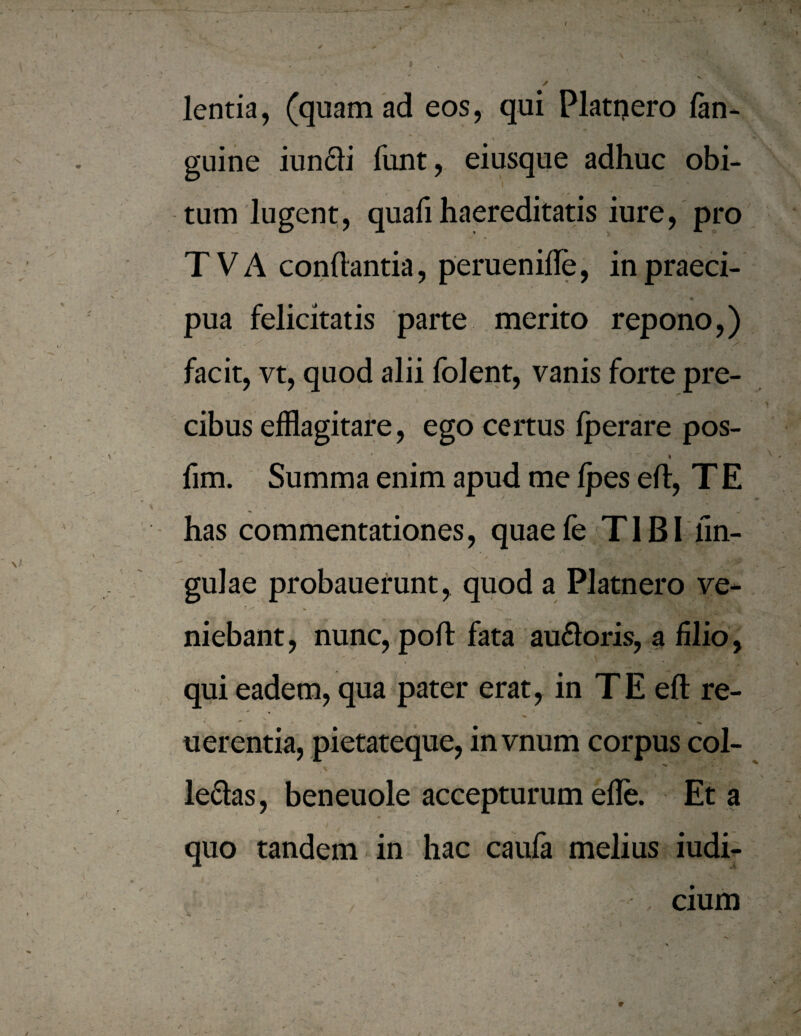 lentia, (quam ad eos, qui Platijero /an¬ guine iundi funt, eiusque adhuc obi¬ tum lugent, quafi haereditatis iure, pro TVA conflantia, peruenifle, inpraeci- pua felicitatis parte merito repono,) facit, vt, quod alii folent, vanis forte pre¬ cibus efflagitare, ego certus fperare pos- ' I fim. Summa enim apud me fpes efl, T E has commentationes, quaefe TIBI lin¬ gulae probauerunt, quod a Platnero ve* niebant, nunc, poft fata au£loris, a filio, qui eadem, qua pater erat, in TE efl re- uerentia, pietateque, invnum corpus coi- le6las, beneuole accepturum efle. Et a quo tandem in hac caufa melius iudi- cium