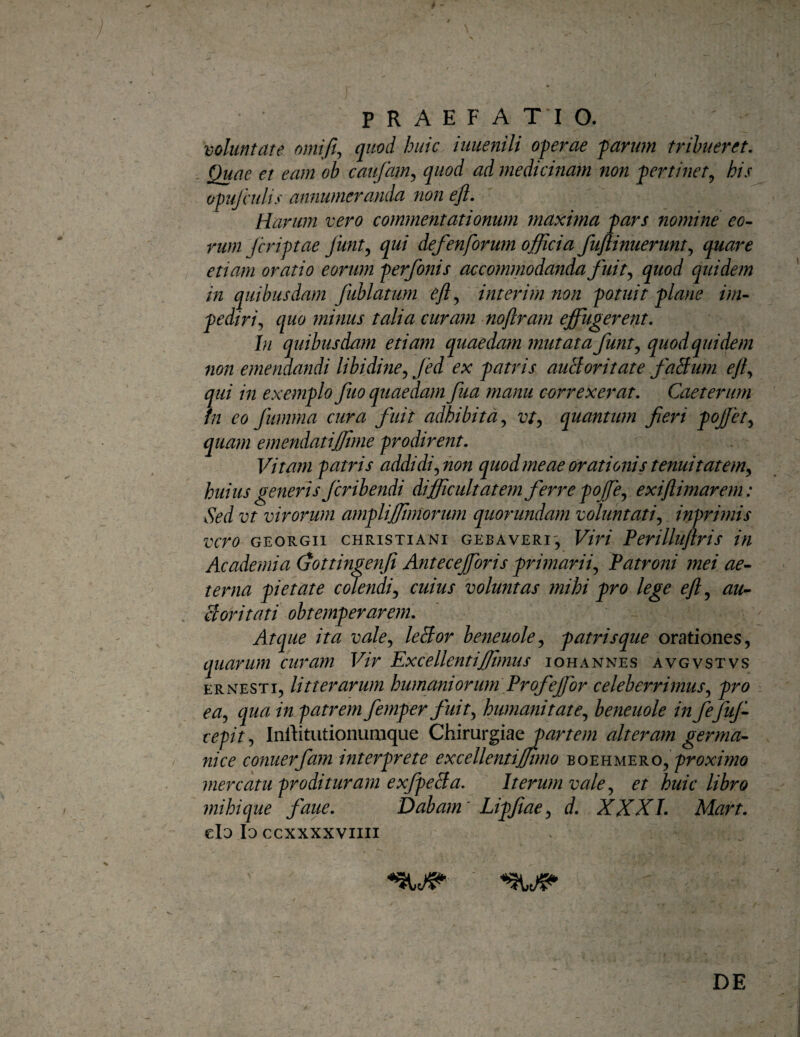 voluntate omift^ quod huic iuuenili oferae 'parum tribueret. Quae et eam ob caufam,, quod ad medicinam non pertinet^ his opufculis annumeranda non ejl. Harum vero commentationum maxima pars nomine eo¬ rum /criptae Junt^ qui defenforujn officia fujlinuerunt,, quare etiam oratio eorum perfonis accommodanda fuit quod quidem in quibusdam fublatum e/l^ interim non potuit plane im¬ pediri,, quo minus talia curam noflram effugerent. In quibusdam etiam quaedam mutata funtj quod quidem non emendandi libidine,, fed ex patris auBoritate faBum eji,, qui in exemplo fuo quaedam fua manu correxerat, Caeterurn in co fumma cura fuit adhibita, vt, quantum fieri poffet, quam emendatijftme prodirent. Vitam 'patris addidi, non quod meae orationis tenuitatem, huius generis Jcribendi diffiicultatem ferre poffe, exiftimarem: Sed vt virorum ampliffimorum qtiorundam voluntati, inprimis vero GEORGii CHRISTIANI GEBAVERi, Viri Perillujlris in Academia (jottingenfi Antecefforis primarii. Patroni mei ae¬ terna pietate edendi, cuius voluntas mihi pro lege eJl, au¬ ctoritati obtemperarem. Atque ita vale, leBor beneuole, patrisque orationes, quarum curam Vir Excellentiffimus i oh annes avgvstvs ERNESTi, litterarum humaniorum Profejfor celeberrimus, pro ea, qua in patrem femper fuit, humanitate, beneuole in fefuj- cepit, Inrtitutionunique ChimYgistQparte?n alteram germa- nice cofiuerfam interprete excellentiffimo 'BO^nMEYiO, proximo mercatu prodituram exfpeBa, Iterum vale, et huic libro mihi que faue. Dabam' Lipfiae, d, XXX1. Mart, clo Io CCXXXXVIIII DE