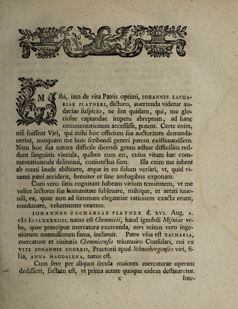 ihi, iam de vita Patris optimi, iohannis zacha- RiAE PLATNERi, dicfluro, aucrtcnda videtur au¬ daciae fulpicio, ne lint quidam, qui, me glo¬ riolae captandae impetu abreptum, ad hanc commentationem acceflTiffe, putent. Certe enim, nifi fuiffent Viri, qui mihi hoc officium fua aufloritate demanda- uerint, nunquam me huic fcribendi generi parem exiilimauiffem. Nam hoc fua natura difficile dicendi genus adhuc difficilius red¬ dunt fanguinis vincula, quibus cum eo, cuius vitam hac com- mentatiuncula delineaui, coniundlus fum. Illa enim me iubent ab omni laude abffinere, atque in eo folum veriari, vt, quid vi- uenti patri acciderit, breuiter et line ambagibus exponam. Cum vero fatis cognitam habeam virium tenuitatem, vt me velint lecSores fua humanitate llibleuare, mihique, et aetati iuue- nili, ea, quae non ad fummam elegantiae rationem exafta erunt, condonare, vehementer oramus. IOHANNES ZACHARIAS PLATNER d. XVI. Aug. A. clo Io cLXXxxiiii. natus eft Chenmicii^ haud ignobili Mijniac vr- be, quae praecipue mercatura exercenda, non minus vero inge¬ niorum nonnullorum fama, inclaruit. Patre vfus eft zacharia, mercatore et ciuitatis Chemnicenjts triumuiro Conlulari, cui ex VITI IOHANNIS SNORRii, Praetorh apud Schneebergenfes viri, fi¬ lia, ANNA magdalena, uatus eft. Cum fere per aliquot fecula maiores mercaturae operam dediflent, fadum. eft, vt prima aetate quoque eidem deftinaretur. c Inte-