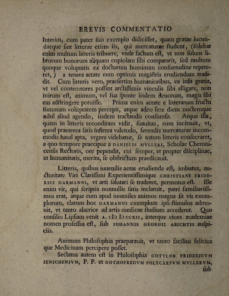 1 Interim, cum pater fuo exemplo didiciffet, quam gratae iucun- daeque lint litterae etiam iis, qui mercaturae ftudent, (folebat enim multum litteris tribuere, vnde fadlum eft, vt non folum li- bforum bonorum aliquam copiolam fibi compararit, fed multum quoque voluptatis ex doliorum hominum confiietudine repete¬ ret, ) a tenera aetate eum optimis magiflris erudiendum tradi¬ dit. Cum litteris vero, praefertim humanioribus, ea infit gratia, 'vt vel contemtores poffint arcliffimis vinculis fibi alligare, non mirum eft, animum, vel fua fponte iisdem deuotum, magis fibi eas adftringere potuifie. Prima enim aetate e litterarum frucftu llimmam voluptatem percepit, atque adeo fere diem nodlemque nihil aliud agendo, iisdem tracftandis confiimfit. Atque illa, quam in litteris reconditam vidit, fiiauitas, eum incitauit, vt, quod praeterea fatis infirma valetudo, ferendis mercaturae incom¬ modis haud apta, vrgere videbatur, fe totum litteris confecraret, a quo tempore praecipue a danielis mvlleri. Scholae Chemni- cenfis Recftoris, ore pependit, cui femper, et propter difciplinae, et humanitatis, merita, fe obftricftum praedicauit. Litteris, quibus iuuenilis aetas erudienda eft, imbutus, au- (ftoritate Viri Clariflimi Experientiflimique Christiani fride- Rici GARMANNi, Vt arti falutari fe traderet, permotus eft. Ille enim vir, qui fcriptis nonnullis fatis inclaruit, patri familiariffi- mus erat, atque cum apud iuueniles animos magna fit vis exem¬ plorum, clarum hoc garmanni exemplum ipii ftimulos admo- , uit, vt tanto alacrior ad artis rhedicae ftudium accederet. Quo confilio Lipfiam venit a. clo Io ccxii, interque ciues academiae nomen profelTus eft, fiib iohannis georgii abichtii aufpi- ciis. Animum Philofophia praeparauit, vt tanto facilius felicius que Medicinam percipere poffet. Se(ftatus autem eft in Philofophia gottlob fridericvm ienichenivm, P. P. et gothofredvm polycarpvm mvllervm, fiib